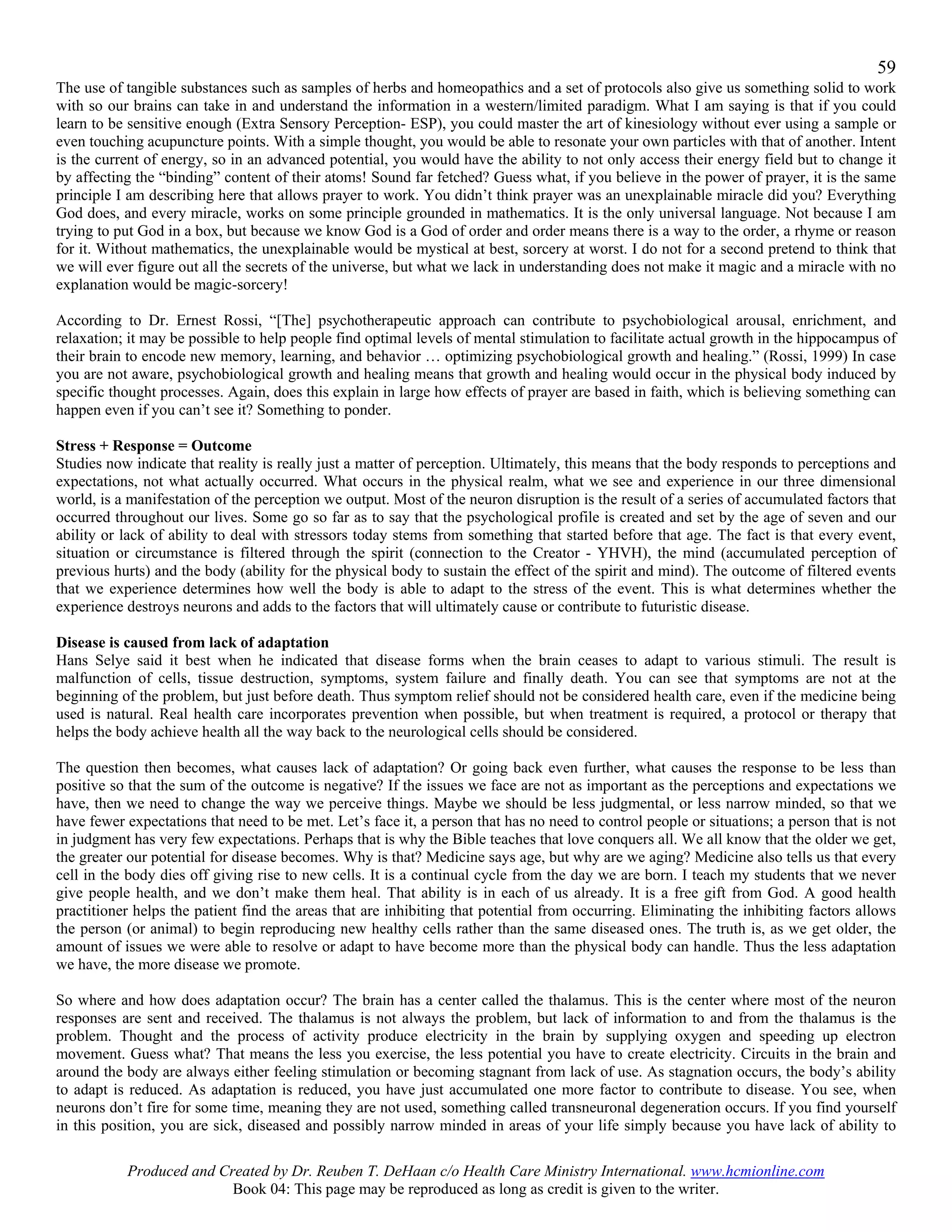 59
The use of tangible substances such as samples of herbs and homeopathics and a set of protocols also give us something solid to work
with so our brains can take in and understand the information in a western/limited paradigm. What I am saying is that if you could
learn to be sensitive enough (Extra Sensory Perception- ESP), you could master the art of kinesiology without ever using a sample or
even touching acupuncture points. With a simple thought, you would be able to resonate your own particles with that of another. Intent
is the current of energy, so in an advanced potential, you would have the ability to not only access their energy field but to change it
by affecting the “binding” content of their atoms! Sound far fetched? Guess what, if you believe in the power of prayer, it is the same
principle I am describing here that allows prayer to work. You didn’t think prayer was an unexplainable miracle did you? Everything
God does, and every miracle, works on some principle grounded in mathematics. It is the only universal language. Not because I am
trying to put God in a box, but because we know God is a God of order and order means there is a way to the order, a rhyme or reason
for it. Without mathematics, the unexplainable would be mystical at best, sorcery at worst. I do not for a second pretend to think that
we will ever figure out all the secrets of the universe, but what we lack in understanding does not make it magic and a miracle with no
explanation would be magic-sorcery!

According to Dr. Ernest Rossi, “[The] psychotherapeutic approach can contribute to psychobiological arousal, enrichment, and
relaxation; it may be possible to help people find optimal levels of mental stimulation to facilitate actual growth in the hippocampus of
their brain to encode new memory, learning, and behavior … optimizing psychobiological growth and healing.” (Rossi, 1999) In case
you are not aware, psychobiological growth and healing means that growth and healing would occur in the physical body induced by
specific thought processes. Again, does this explain in large how effects of prayer are based in faith, which is believing something can
happen even if you can’t see it? Something to ponder.

Stress + Response = Outcome
Studies now indicate that reality is really just a matter of perception. Ultimately, this means that the body responds to perceptions and
expectations, not what actually occurred. What occurs in the physical realm, what we see and experience in our three dimensional
world, is a manifestation of the perception we output. Most of the neuron disruption is the result of a series of accumulated factors that
occurred throughout our lives. Some go so far as to say that the psychological profile is created and set by the age of seven and our
ability or lack of ability to deal with stressors today stems from something that started before that age. The fact is that every event,
situation or circumstance is filtered through the spirit (connection to the Creator - YHVH), the mind (accumulated perception of
previous hurts) and the body (ability for the physical body to sustain the effect of the spirit and mind). The outcome of filtered events
that we experience determines how well the body is able to adapt to the stress of the event. This is what determines whether the
experience destroys neurons and adds to the factors that will ultimately cause or contribute to futuristic disease.

Disease is caused from lack of adaptation
Hans Selye said it best when he indicated that disease forms when the brain ceases to adapt to various stimuli. The result is
malfunction of cells, tissue destruction, symptoms, system failure and finally death. You can see that symptoms are not at the
beginning of the problem, but just before death. Thus symptom relief should not be considered health care, even if the medicine being
used is natural. Real health care incorporates prevention when possible, but when treatment is required, a protocol or therapy that
helps the body achieve health all the way back to the neurological cells should be considered.

The question then becomes, what causes lack of adaptation? Or going back even further, what causes the response to be less than
positive so that the sum of the outcome is negative? If the issues we face are not as important as the perceptions and expectations we
have, then we need to change the way we perceive things. Maybe we should be less judgmental, or less narrow minded, so that we
have fewer expectations that need to be met. Let’s face it, a person that has no need to control people or situations; a person that is not
in judgment has very few expectations. Perhaps that is why the Bible teaches that love conquers all. We all know that the older we get,
the greater our potential for disease becomes. Why is that? Medicine says age, but why are we aging? Medicine also tells us that every
cell in the body dies off giving rise to new cells. It is a continual cycle from the day we are born. I teach my students that we never
give people health, and we don’t make them heal. That ability is in each of us already. It is a free gift from God. A good health
practitioner helps the patient find the areas that are inhibiting that potential from occurring. Eliminating the inhibiting factors allows
the person (or animal) to begin reproducing new healthy cells rather than the same diseased ones. The truth is, as we get older, the
amount of issues we were able to resolve or adapt to have become more than the physical body can handle. Thus the less adaptation
we have, the more disease we promote.

So where and how does adaptation occur? The brain has a center called the thalamus. This is the center where most of the neuron
responses are sent and received. The thalamus is not always the problem, but lack of information to and from the thalamus is the
problem. Thought and the process of activity produce electricity in the brain by supplying oxygen and speeding up electron
movement. Guess what? That means the less you exercise, the less potential you have to create electricity. Circuits in the brain and
around the body are always either feeling stimulation or becoming stagnant from lack of use. As stagnation occurs, the body’s ability
to adapt is reduced. As adaptation is reduced, you have just accumulated one more factor to contribute to disease. You see, when
neurons don’t fire for some time, meaning they are not used, something called transneuronal degeneration occurs. If you find yourself
in this position, you are sick, diseased and possibly narrow minded in areas of your life simply because you have lack of ability to

           Produced and Created by Dr. Reuben T. DeHaan c/o Health Care Ministry International. www.hcmionline.com
                          Book 04: This page may be reproduced as long as credit is given to the writer.
 