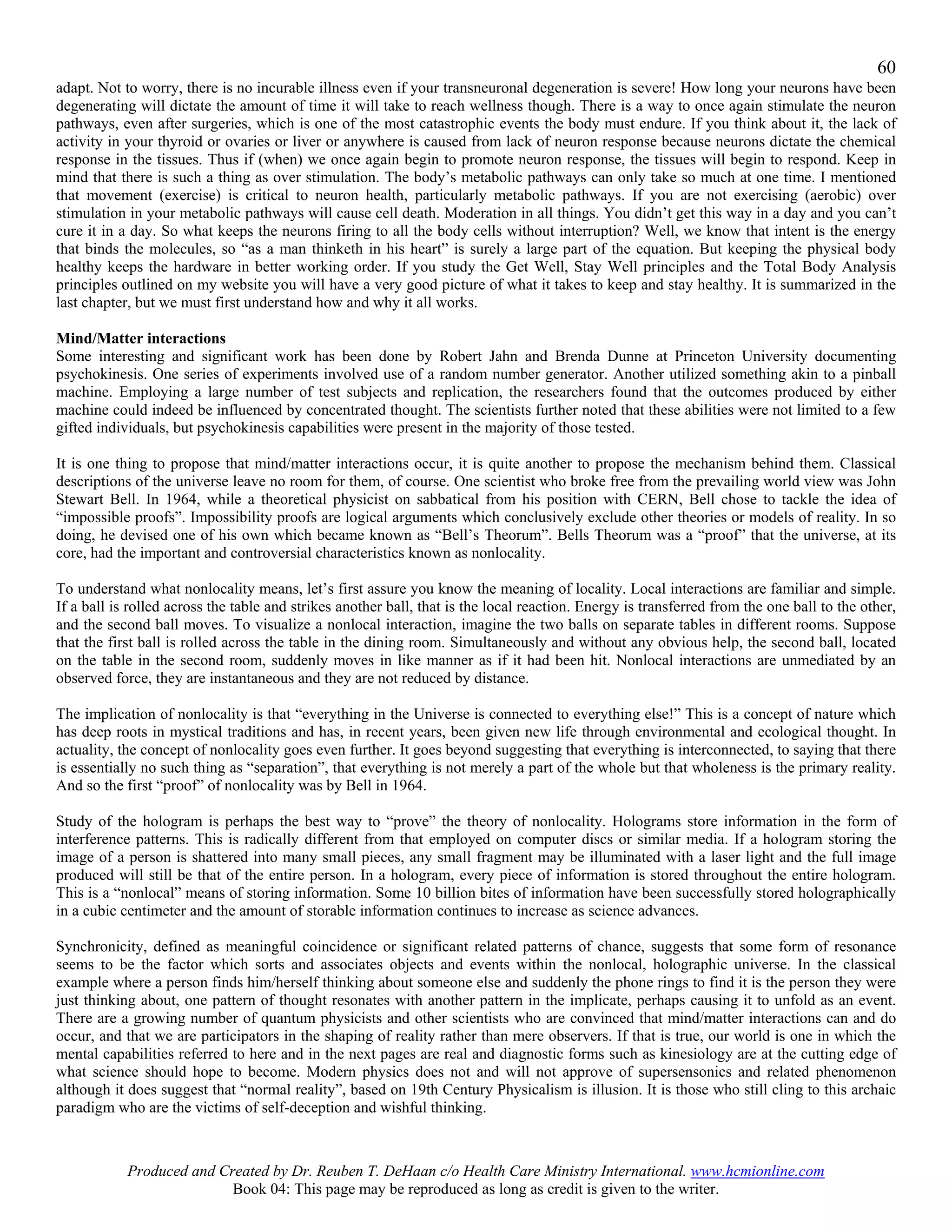 60
adapt. Not to worry, there is no incurable illness even if your transneuronal degeneration is severe! How long your neurons have been
degenerating will dictate the amount of time it will take to reach wellness though. There is a way to once again stimulate the neuron
pathways, even after surgeries, which is one of the most catastrophic events the body must endure. If you think about it, the lack of
activity in your thyroid or ovaries or liver or anywhere is caused from lack of neuron response because neurons dictate the chemical
response in the tissues. Thus if (when) we once again begin to promote neuron response, the tissues will begin to respond. Keep in
mind that there is such a thing as over stimulation. The body’s metabolic pathways can only take so much at one time. I mentioned
that movement (exercise) is critical to neuron health, particularly metabolic pathways. If you are not exercising (aerobic) over
stimulation in your metabolic pathways will cause cell death. Moderation in all things. You didn’t get this way in a day and you can’t
cure it in a day. So what keeps the neurons firing to all the body cells without interruption? Well, we know that intent is the energy
that binds the molecules, so “as a man thinketh in his heart” is surely a large part of the equation. But keeping the physical body
healthy keeps the hardware in better working order. If you study the Get Well, Stay Well principles and the Total Body Analysis
principles outlined on my website you will have a very good picture of what it takes to keep and stay healthy. It is summarized in the
last chapter, but we must first understand how and why it all works.

Mind/Matter interactions
Some interesting and significant work has been done by Robert Jahn and Brenda Dunne at Princeton University documenting
psychokinesis. One series of experiments involved use of a random number generator. Another utilized something akin to a pinball
machine. Employing a large number of test subjects and replication, the researchers found that the outcomes produced by either
machine could indeed be influenced by concentrated thought. The scientists further noted that these abilities were not limited to a few
gifted individuals, but psychokinesis capabilities were present in the majority of those tested.

It is one thing to propose that mind/matter interactions occur, it is quite another to propose the mechanism behind them. Classical
descriptions of the universe leave no room for them, of course. One scientist who broke free from the prevailing world view was John
Stewart Bell. In 1964, while a theoretical physicist on sabbatical from his position with CERN, Bell chose to tackle the idea of
“impossible proofs”. Impossibility proofs are logical arguments which conclusively exclude other theories or models of reality. In so
doing, he devised one of his own which became known as “Bell’s Theorum”. Bells Theorum was a “proof” that the universe, at its
core, had the important and controversial characteristics known as nonlocality.

To understand what nonlocality means, let’s first assure you know the meaning of locality. Local interactions are familiar and simple.
If a ball is rolled across the table and strikes another ball, that is the local reaction. Energy is transferred from the one ball to the other,
and the second ball moves. To visualize a nonlocal interaction, imagine the two balls on separate tables in different rooms. Suppose
that the first ball is rolled across the table in the dining room. Simultaneously and without any obvious help, the second ball, located
on the table in the second room, suddenly moves in like manner as if it had been hit. Nonlocal interactions are unmediated by an
observed force, they are instantaneous and they are not reduced by distance.

The implication of nonlocality is that “everything in the Universe is connected to everything else!” This is a concept of nature which
has deep roots in mystical traditions and has, in recent years, been given new life through environmental and ecological thought. In
actuality, the concept of nonlocality goes even further. It goes beyond suggesting that everything is interconnected, to saying that there
is essentially no such thing as “separation”, that everything is not merely a part of the whole but that wholeness is the primary reality.
And so the first “proof” of nonlocality was by Bell in 1964.

Study of the hologram is perhaps the best way to “prove” the theory of nonlocality. Holograms store information in the form of
interference patterns. This is radically different from that employed on computer discs or similar media. If a hologram storing the
image of a person is shattered into many small pieces, any small fragment may be illuminated with a laser light and the full image
produced will still be that of the entire person. In a hologram, every piece of information is stored throughout the entire hologram.
This is a “nonlocal” means of storing information. Some 10 billion bites of information have been successfully stored holographically
in a cubic centimeter and the amount of storable information continues to increase as science advances.

Synchronicity, defined as meaningful coincidence or significant related patterns of chance, suggests that some form of resonance
seems to be the factor which sorts and associates objects and events within the nonlocal, holographic universe. In the classical
example where a person finds him/herself thinking about someone else and suddenly the phone rings to find it is the person they were
just thinking about, one pattern of thought resonates with another pattern in the implicate, perhaps causing it to unfold as an event.
There are a growing number of quantum physicists and other scientists who are convinced that mind/matter interactions can and do
occur, and that we are participators in the shaping of reality rather than mere observers. If that is true, our world is one in which the
mental capabilities referred to here and in the next pages are real and diagnostic forms such as kinesiology are at the cutting edge of
what science should hope to become. Modern physics does not and will not approve of supersensonics and related phenomenon
although it does suggest that “normal reality”, based on 19th Century Physicalism is illusion. It is those who still cling to this archaic
paradigm who are the victims of self-deception and wishful thinking.



            Produced and Created by Dr. Reuben T. DeHaan c/o Health Care Ministry International. www.hcmionline.com
                           Book 04: This page may be reproduced as long as credit is given to the writer.
 