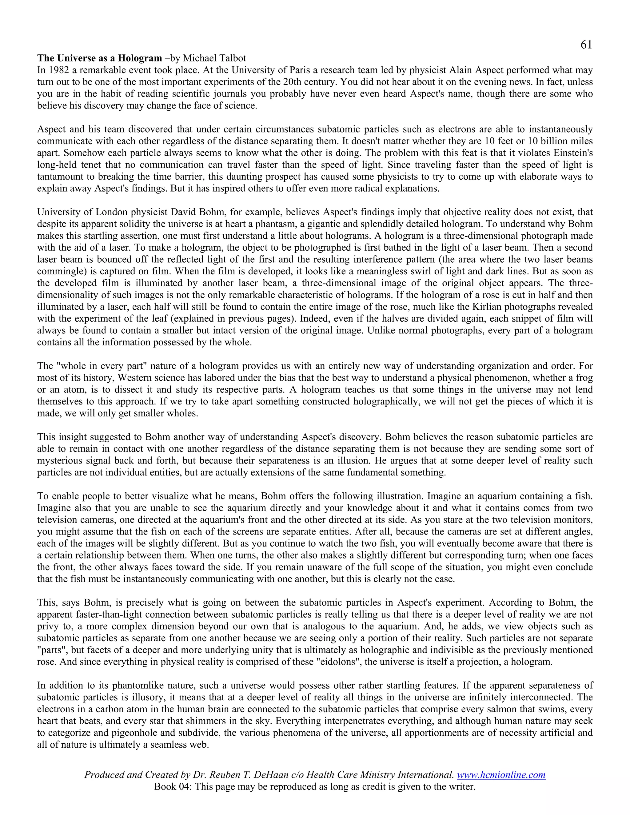 61
The Universe as a Hologram –by Michael Talbot
In 1982 a remarkable event took place. At the University of Paris a research team led by physicist Alain Aspect performed what may
turn out to be one of the most important experiments of the 20th century. You did not hear about it on the evening news. In fact, unless
you are in the habit of reading scientific journals you probably have never even heard Aspect's name, though there are some who
believe his discovery may change the face of science.

Aspect and his team discovered that under certain circumstances subatomic particles such as electrons are able to instantaneously
communicate with each other regardless of the distance separating them. It doesn't matter whether they are 10 feet or 10 billion miles
apart. Somehow each particle always seems to know what the other is doing. The problem with this feat is that it violates Einstein's
long-held tenet that no communication can travel faster than the speed of light. Since traveling faster than the speed of light is
tantamount to breaking the time barrier, this daunting prospect has caused some physicists to try to come up with elaborate ways to
explain away Aspect's findings. But it has inspired others to offer even more radical explanations.

University of London physicist David Bohm, for example, believes Aspect's findings imply that objective reality does not exist, that
despite its apparent solidity the universe is at heart a phantasm, a gigantic and splendidly detailed hologram. To understand why Bohm
makes this startling assertion, one must first understand a little about holograms. A hologram is a three-dimensional photograph made
with the aid of a laser. To make a hologram, the object to be photographed is first bathed in the light of a laser beam. Then a second
laser beam is bounced off the reflected light of the first and the resulting interference pattern (the area where the two laser beams
commingle) is captured on film. When the film is developed, it looks like a meaningless swirl of light and dark lines. But as soon as
the developed film is illuminated by another laser beam, a three-dimensional image of the original object appears. The three-
dimensionality of such images is not the only remarkable characteristic of holograms. If the hologram of a rose is cut in half and then
illuminated by a laser, each half will still be found to contain the entire image of the rose, much like the Kirlian photographs revealed
with the experiment of the leaf (explained in previous pages). Indeed, even if the halves are divided again, each snippet of film will
always be found to contain a smaller but intact version of the original image. Unlike normal photographs, every part of a hologram
contains all the information possessed by the whole.

The "whole in every part" nature of a hologram provides us with an entirely new way of understanding organization and order. For
most of its history, Western science has labored under the bias that the best way to understand a physical phenomenon, whether a frog
or an atom, is to dissect it and study its respective parts. A hologram teaches us that some things in the universe may not lend
themselves to this approach. If we try to take apart something constructed holographically, we will not get the pieces of which it is
made, we will only get smaller wholes.

This insight suggested to Bohm another way of understanding Aspect's discovery. Bohm believes the reason subatomic particles are
able to remain in contact with one another regardless of the distance separating them is not because they are sending some sort of
mysterious signal back and forth, but because their separateness is an illusion. He argues that at some deeper level of reality such
particles are not individual entities, but are actually extensions of the same fundamental something.

To enable people to better visualize what he means, Bohm offers the following illustration. Imagine an aquarium containing a fish.
Imagine also that you are unable to see the aquarium directly and your knowledge about it and what it contains comes from two
television cameras, one directed at the aquarium's front and the other directed at its side. As you stare at the two television monitors,
you might assume that the fish on each of the screens are separate entities. After all, because the cameras are set at different angles,
each of the images will be slightly different. But as you continue to watch the two fish, you will eventually become aware that there is
a certain relationship between them. When one turns, the other also makes a slightly different but corresponding turn; when one faces
the front, the other always faces toward the side. If you remain unaware of the full scope of the situation, you might even conclude
that the fish must be instantaneously communicating with one another, but this is clearly not the case.

This, says Bohm, is precisely what is going on between the subatomic particles in Aspect's experiment. According to Bohm, the
apparent faster-than-light connection between subatomic particles is really telling us that there is a deeper level of reality we are not
privy to, a more complex dimension beyond our own that is analogous to the aquarium. And, he adds, we view objects such as
subatomic particles as separate from one another because we are seeing only a portion of their reality. Such particles are not separate
"parts", but facets of a deeper and more underlying unity that is ultimately as holographic and indivisible as the previously mentioned
rose. And since everything in physical reality is comprised of these "eidolons", the universe is itself a projection, a hologram.

In addition to its phantomlike nature, such a universe would possess other rather startling features. If the apparent separateness of
subatomic particles is illusory, it means that at a deeper level of reality all things in the universe are infinitely interconnected. The
electrons in a carbon atom in the human brain are connected to the subatomic particles that comprise every salmon that swims, every
heart that beats, and every star that shimmers in the sky. Everything interpenetrates everything, and although human nature may seek
to categorize and pigeonhole and subdivide, the various phenomena of the universe, all apportionments are of necessity artificial and
all of nature is ultimately a seamless web.

           Produced and Created by Dr. Reuben T. DeHaan c/o Health Care Ministry International. www.hcmionline.com
                          Book 04: This page may be reproduced as long as credit is given to the writer.
 