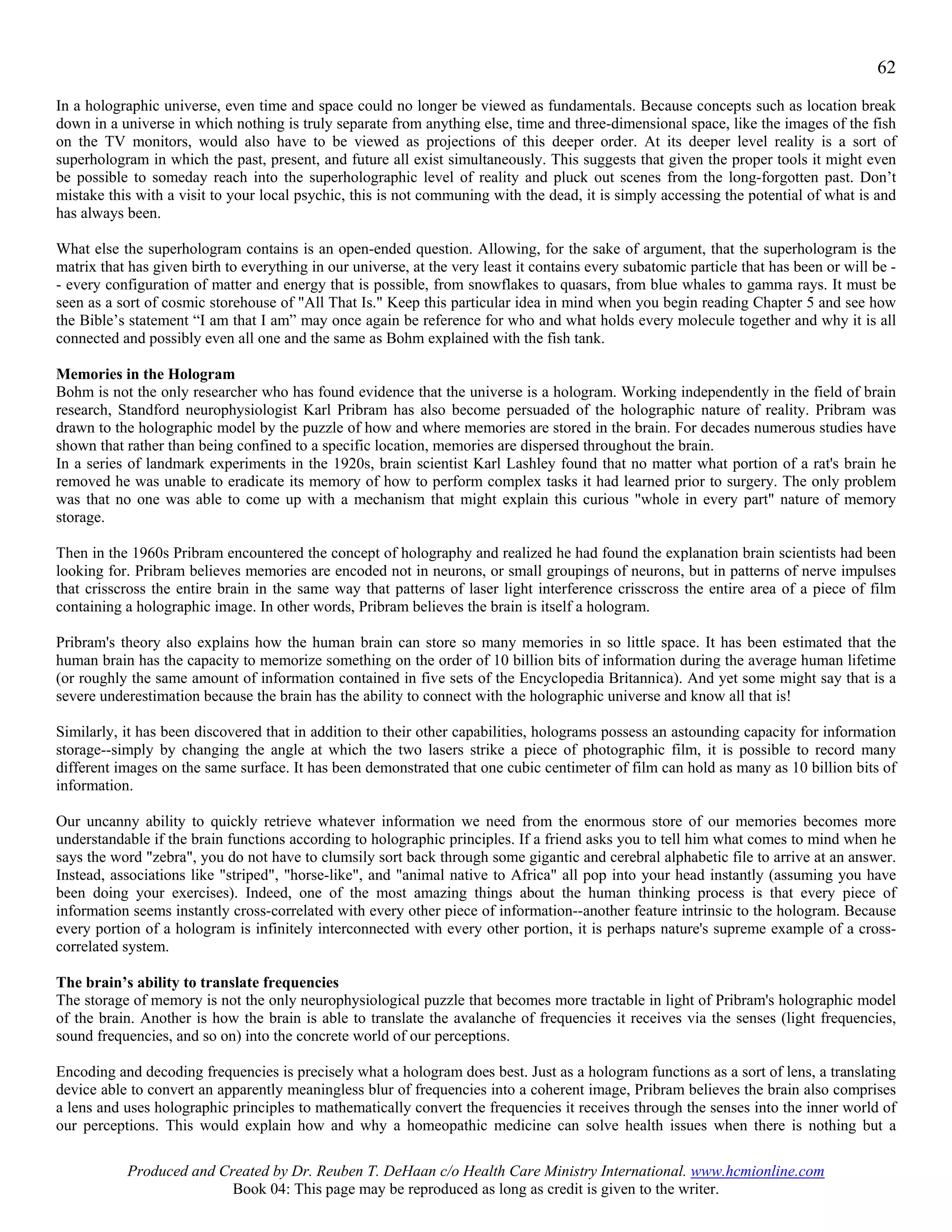 62
In a holographic universe, even time and space could no longer be viewed as fundamentals. Because concepts such as location break
down in a universe in which nothing is truly separate from anything else, time and three-dimensional space, like the images of the fish
on the TV monitors, would also have to be viewed as projections of this deeper order. At its deeper level reality is a sort of
superhologram in which the past, present, and future all exist simultaneously. This suggests that given the proper tools it might even
be possible to someday reach into the superholographic level of reality and pluck out scenes from the long-forgotten past. Don’t
mistake this with a visit to your local psychic, this is not communing with the dead, it is simply accessing the potential of what is and
has always been.

What else the superhologram contains is an open-ended question. Allowing, for the sake of argument, that the superhologram is the
matrix that has given birth to everything in our universe, at the very least it contains every subatomic particle that has been or will be -
- every configuration of matter and energy that is possible, from snowflakes to quasars, from blue whales to gamma rays. It must be
seen as a sort of cosmic storehouse of "All That Is." Keep this particular idea in mind when you begin reading Chapter 5 and see how
the Bible’s statement “I am that I am” may once again be reference for who and what holds every molecule together and why it is all
connected and possibly even all one and the same as Bohm explained with the fish tank.

Memories in the Hologram
Bohm is not the only researcher who has found evidence that the universe is a hologram. Working independently in the field of brain
research, Standford neurophysiologist Karl Pribram has also become persuaded of the holographic nature of reality. Pribram was
drawn to the holographic model by the puzzle of how and where memories are stored in the brain. For decades numerous studies have
shown that rather than being confined to a specific location, memories are dispersed throughout the brain.
In a series of landmark experiments in the 1920s, brain scientist Karl Lashley found that no matter what portion of a rat's brain he
removed he was unable to eradicate its memory of how to perform complex tasks it had learned prior to surgery. The only problem
was that no one was able to come up with a mechanism that might explain this curious "whole in every part" nature of memory
storage.

Then in the 1960s Pribram encountered the concept of holography and realized he had found the explanation brain scientists had been
looking for. Pribram believes memories are encoded not in neurons, or small groupings of neurons, but in patterns of nerve impulses
that crisscross the entire brain in the same way that patterns of laser light interference crisscross the entire area of a piece of film
containing a holographic image. In other words, Pribram believes the brain is itself a hologram.

Pribram's theory also explains how the human brain can store so many memories in so little space. It has been estimated that the
human brain has the capacity to memorize something on the order of 10 billion bits of information during the average human lifetime
(or roughly the same amount of information contained in five sets of the Encyclopedia Britannica). And yet some might say that is a
severe underestimation because the brain has the ability to connect with the holographic universe and know all that is!

Similarly, it has been discovered that in addition to their other capabilities, holograms possess an astounding capacity for information
storage--simply by changing the angle at which the two lasers strike a piece of photographic film, it is possible to record many
different images on the same surface. It has been demonstrated that one cubic centimeter of film can hold as many as 10 billion bits of
information.

Our uncanny ability to quickly retrieve whatever information we need from the enormous store of our memories becomes more
understandable if the brain functions according to holographic principles. If a friend asks you to tell him what comes to mind when he
says the word "zebra", you do not have to clumsily sort back through some gigantic and cerebral alphabetic file to arrive at an answer.
Instead, associations like "striped", "horse-like", and "animal native to Africa" all pop into your head instantly (assuming you have
been doing your exercises). Indeed, one of the most amazing things about the human thinking process is that every piece of
information seems instantly cross-correlated with every other piece of information--another feature intrinsic to the hologram. Because
every portion of a hologram is infinitely interconnected with every other portion, it is perhaps nature's supreme example of a cross-
correlated system.

The brain’s ability to translate frequencies
The storage of memory is not the only neurophysiological puzzle that becomes more tractable in light of Pribram's holographic model
of the brain. Another is how the brain is able to translate the avalanche of frequencies it receives via the senses (light frequencies,
sound frequencies, and so on) into the concrete world of our perceptions.

Encoding and decoding frequencies is precisely what a hologram does best. Just as a hologram functions as a sort of lens, a translating
device able to convert an apparently meaningless blur of frequencies into a coherent image, Pribram believes the brain also comprises
a lens and uses holographic principles to mathematically convert the frequencies it receives through the senses into the inner world of
our perceptions. This would explain how and why a homeopathic medicine can solve health issues when there is nothing but a

           Produced and Created by Dr. Reuben T. DeHaan c/o Health Care Ministry International. www.hcmionline.com
                          Book 04: This page may be reproduced as long as credit is given to the writer.
 