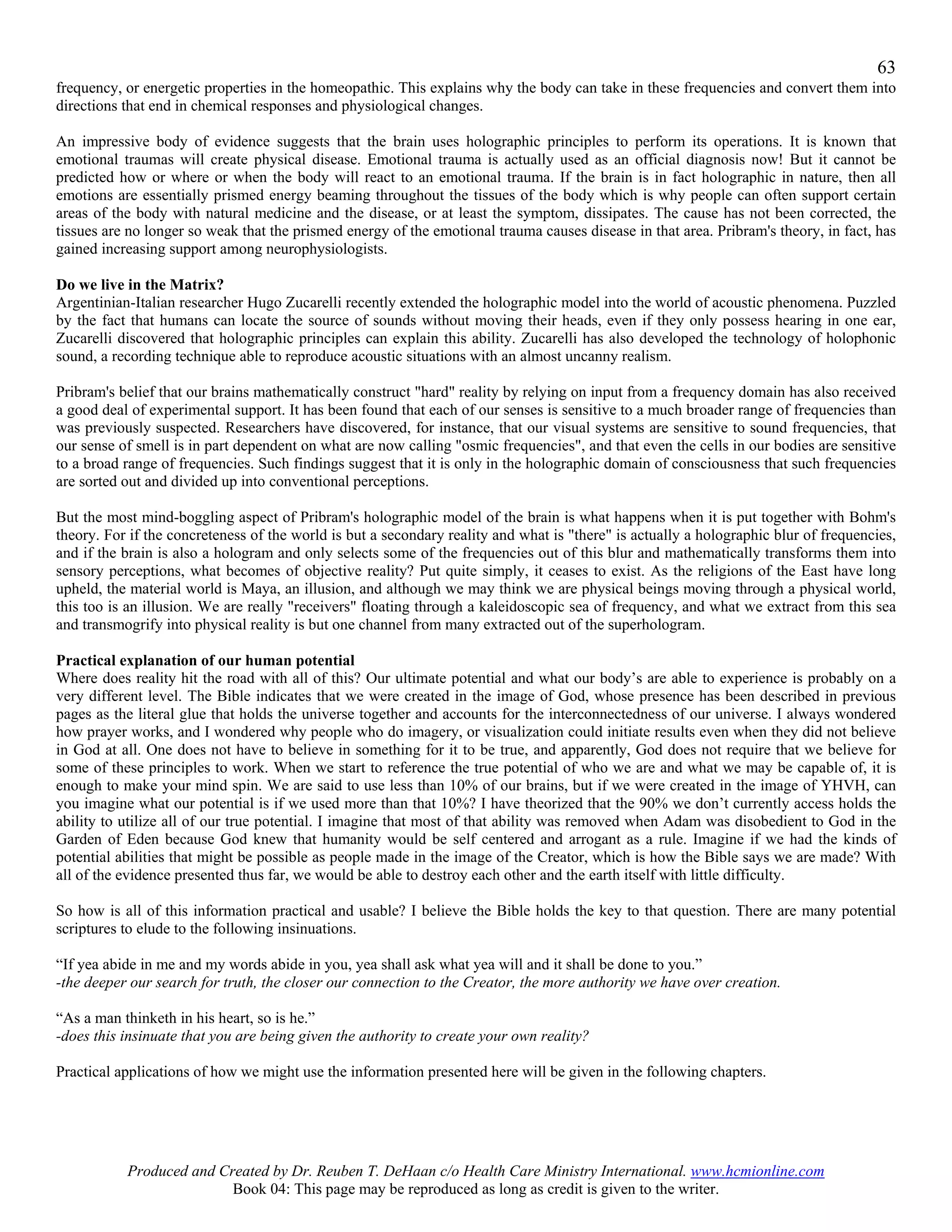 63
frequency, or energetic properties in the homeopathic. This explains why the body can take in these frequencies and convert them into
directions that end in chemical responses and physiological changes.

An impressive body of evidence suggests that the brain uses holographic principles to perform its operations. It is known that
emotional traumas will create physical disease. Emotional trauma is actually used as an official diagnosis now! But it cannot be
predicted how or where or when the body will react to an emotional trauma. If the brain is in fact holographic in nature, then all
emotions are essentially prismed energy beaming throughout the tissues of the body which is why people can often support certain
areas of the body with natural medicine and the disease, or at least the symptom, dissipates. The cause has not been corrected, the
tissues are no longer so weak that the prismed energy of the emotional trauma causes disease in that area. Pribram's theory, in fact, has
gained increasing support among neurophysiologists.

Do we live in the Matrix?
Argentinian-Italian researcher Hugo Zucarelli recently extended the holographic model into the world of acoustic phenomena. Puzzled
by the fact that humans can locate the source of sounds without moving their heads, even if they only possess hearing in one ear,
Zucarelli discovered that holographic principles can explain this ability. Zucarelli has also developed the technology of holophonic
sound, a recording technique able to reproduce acoustic situations with an almost uncanny realism.

Pribram's belief that our brains mathematically construct "hard" reality by relying on input from a frequency domain has also received
a good deal of experimental support. It has been found that each of our senses is sensitive to a much broader range of frequencies than
was previously suspected. Researchers have discovered, for instance, that our visual systems are sensitive to sound frequencies, that
our sense of smell is in part dependent on what are now calling "osmic frequencies", and that even the cells in our bodies are sensitive
to a broad range of frequencies. Such findings suggest that it is only in the holographic domain of consciousness that such frequencies
are sorted out and divided up into conventional perceptions.

But the most mind-boggling aspect of Pribram's holographic model of the brain is what happens when it is put together with Bohm's
theory. For if the concreteness of the world is but a secondary reality and what is "there" is actually a holographic blur of frequencies,
and if the brain is also a hologram and only selects some of the frequencies out of this blur and mathematically transforms them into
sensory perceptions, what becomes of objective reality? Put quite simply, it ceases to exist. As the religions of the East have long
upheld, the material world is Maya, an illusion, and although we may think we are physical beings moving through a physical world,
this too is an illusion. We are really "receivers" floating through a kaleidoscopic sea of frequency, and what we extract from this sea
and transmogrify into physical reality is but one channel from many extracted out of the superhologram.

Practical explanation of our human potential
Where does reality hit the road with all of this? Our ultimate potential and what our body’s are able to experience is probably on a
very different level. The Bible indicates that we were created in the image of God, whose presence has been described in previous
pages as the literal glue that holds the universe together and accounts for the interconnectedness of our universe. I always wondered
how prayer works, and I wondered why people who do imagery, or visualization could initiate results even when they did not believe
in God at all. One does not have to believe in something for it to be true, and apparently, God does not require that we believe for
some of these principles to work. When we start to reference the true potential of who we are and what we may be capable of, it is
enough to make your mind spin. We are said to use less than 10% of our brains, but if we were created in the image of YHVH, can
you imagine what our potential is if we used more than that 10%? I have theorized that the 90% we don’t currently access holds the
ability to utilize all of our true potential. I imagine that most of that ability was removed when Adam was disobedient to God in the
Garden of Eden because God knew that humanity would be self centered and arrogant as a rule. Imagine if we had the kinds of
potential abilities that might be possible as people made in the image of the Creator, which is how the Bible says we are made? With
all of the evidence presented thus far, we would be able to destroy each other and the earth itself with little difficulty.

So how is all of this information practical and usable? I believe the Bible holds the key to that question. There are many potential
scriptures to elude to the following insinuations.

“If yea abide in me and my words abide in you, yea shall ask what yea will and it shall be done to you.”
-the deeper our search for truth, the closer our connection to the Creator, the more authority we have over creation.

“As a man thinketh in his heart, so is he.”
-does this insinuate that you are being given the authority to create your own reality?

Practical applications of how we might use the information presented here will be given in the following chapters.




           Produced and Created by Dr. Reuben T. DeHaan c/o Health Care Ministry International. www.hcmionline.com
                          Book 04: This page may be reproduced as long as credit is given to the writer.
 