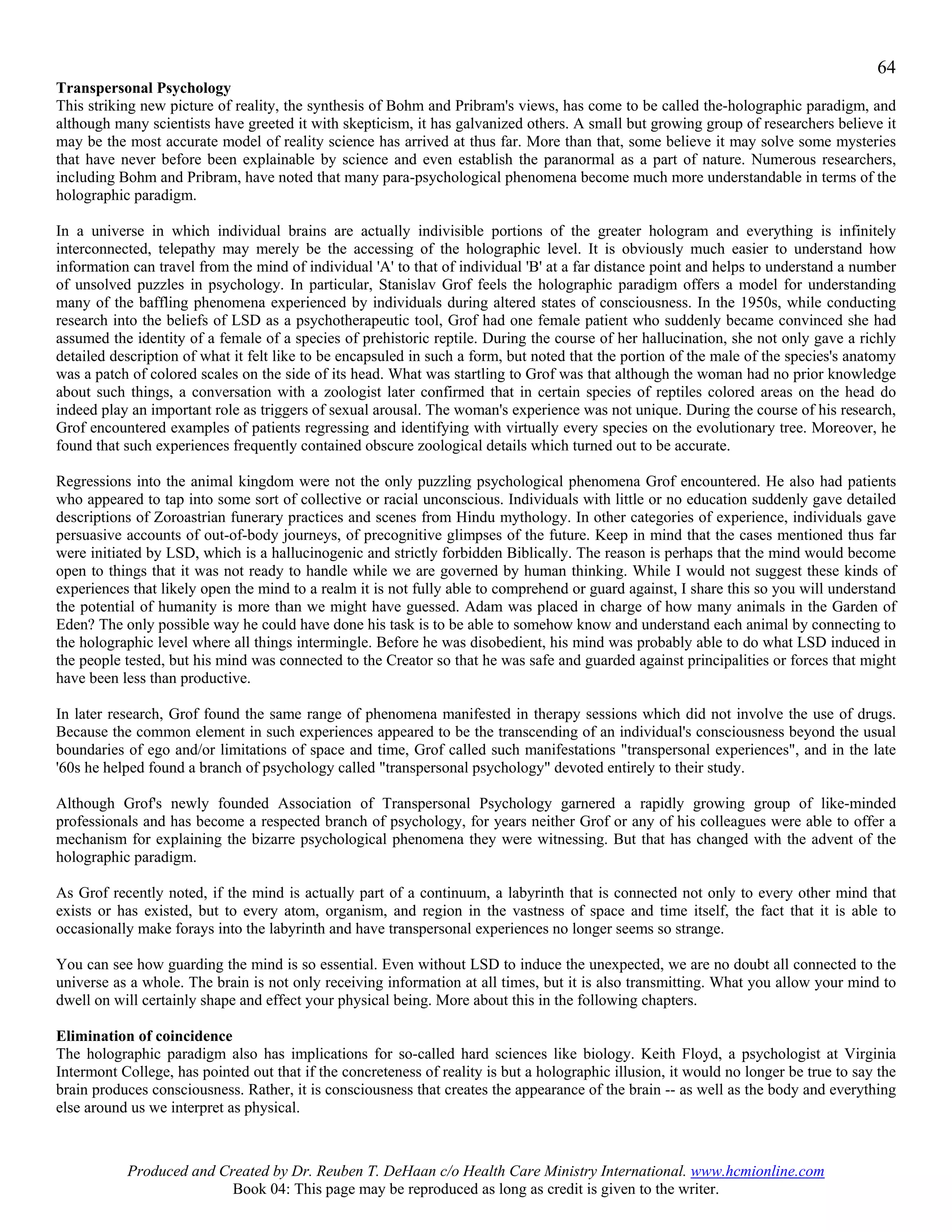64
Transpersonal Psychology
This striking new picture of reality, the synthesis of Bohm and Pribram's views, has come to be called the-holographic paradigm, and
although many scientists have greeted it with skepticism, it has galvanized others. A small but growing group of researchers believe it
may be the most accurate model of reality science has arrived at thus far. More than that, some believe it may solve some mysteries
that have never before been explainable by science and even establish the paranormal as a part of nature. Numerous researchers,
including Bohm and Pribram, have noted that many para-psychological phenomena become much more understandable in terms of the
holographic paradigm.

In a universe in which individual brains are actually indivisible portions of the greater hologram and everything is infinitely
interconnected, telepathy may merely be the accessing of the holographic level. It is obviously much easier to understand how
information can travel from the mind of individual 'A' to that of individual 'B' at a far distance point and helps to understand a number
of unsolved puzzles in psychology. In particular, Stanislav Grof feels the holographic paradigm offers a model for understanding
many of the baffling phenomena experienced by individuals during altered states of consciousness. In the 1950s, while conducting
research into the beliefs of LSD as a psychotherapeutic tool, Grof had one female patient who suddenly became convinced she had
assumed the identity of a female of a species of prehistoric reptile. During the course of her hallucination, she not only gave a richly
detailed description of what it felt like to be encapsuled in such a form, but noted that the portion of the male of the species's anatomy
was a patch of colored scales on the side of its head. What was startling to Grof was that although the woman had no prior knowledge
about such things, a conversation with a zoologist later confirmed that in certain species of reptiles colored areas on the head do
indeed play an important role as triggers of sexual arousal. The woman's experience was not unique. During the course of his research,
Grof encountered examples of patients regressing and identifying with virtually every species on the evolutionary tree. Moreover, he
found that such experiences frequently contained obscure zoological details which turned out to be accurate.

Regressions into the animal kingdom were not the only puzzling psychological phenomena Grof encountered. He also had patients
who appeared to tap into some sort of collective or racial unconscious. Individuals with little or no education suddenly gave detailed
descriptions of Zoroastrian funerary practices and scenes from Hindu mythology. In other categories of experience, individuals gave
persuasive accounts of out-of-body journeys, of precognitive glimpses of the future. Keep in mind that the cases mentioned thus far
were initiated by LSD, which is a hallucinogenic and strictly forbidden Biblically. The reason is perhaps that the mind would become
open to things that it was not ready to handle while we are governed by human thinking. While I would not suggest these kinds of
experiences that likely open the mind to a realm it is not fully able to comprehend or guard against, I share this so you will understand
the potential of humanity is more than we might have guessed. Adam was placed in charge of how many animals in the Garden of
Eden? The only possible way he could have done his task is to be able to somehow know and understand each animal by connecting to
the holographic level where all things intermingle. Before he was disobedient, his mind was probably able to do what LSD induced in
the people tested, but his mind was connected to the Creator so that he was safe and guarded against principalities or forces that might
have been less than productive.

In later research, Grof found the same range of phenomena manifested in therapy sessions which did not involve the use of drugs.
Because the common element in such experiences appeared to be the transcending of an individual's consciousness beyond the usual
boundaries of ego and/or limitations of space and time, Grof called such manifestations "transpersonal experiences", and in the late
'60s he helped found a branch of psychology called "transpersonal psychology" devoted entirely to their study.

Although Grof's newly founded Association of Transpersonal Psychology garnered a rapidly growing group of like-minded
professionals and has become a respected branch of psychology, for years neither Grof or any of his colleagues were able to offer a
mechanism for explaining the bizarre psychological phenomena they were witnessing. But that has changed with the advent of the
holographic paradigm.

As Grof recently noted, if the mind is actually part of a continuum, a labyrinth that is connected not only to every other mind that
exists or has existed, but to every atom, organism, and region in the vastness of space and time itself, the fact that it is able to
occasionally make forays into the labyrinth and have transpersonal experiences no longer seems so strange.

You can see how guarding the mind is so essential. Even without LSD to induce the unexpected, we are no doubt all connected to the
universe as a whole. The brain is not only receiving information at all times, but it is also transmitting. What you allow your mind to
dwell on will certainly shape and effect your physical being. More about this in the following chapters.

Elimination of coincidence
The holographic paradigm also has implications for so-called hard sciences like biology. Keith Floyd, a psychologist at Virginia
Intermont College, has pointed out that if the concreteness of reality is but a holographic illusion, it would no longer be true to say the
brain produces consciousness. Rather, it is consciousness that creates the appearance of the brain -- as well as the body and everything
else around us we interpret as physical.



           Produced and Created by Dr. Reuben T. DeHaan c/o Health Care Ministry International. www.hcmionline.com
                          Book 04: This page may be reproduced as long as credit is given to the writer.
 