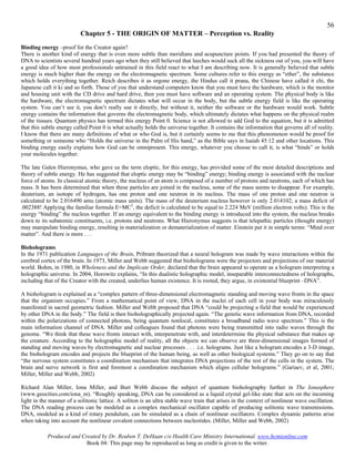 56
                          Chapter 5 - THE ORIGIN OF MATTER – Perception vs. Reality
Binding energy –proof for the Creator again?
There is another kind of energy that is even more subtle than meridians and acupuncture points. If you had presented the theory of
DNA to scientists several hundred years ago when they still believed that leeches would suck all the sickness out of you, you will have
a good idea of how most professionals untrained in this field react to what I am describing now. It is generally believed that subtle
energy is much higher than the energy on the electromagnetic spectrum. Some cultures refer to this energy as “ether”, the substance
which holds everything together. Reich describes it as orgone energy, the Hindus call it prana, the Chinese have called it chi, the
Japanese call it ki and so forth. Those of you that understand computers know that you must have the hardware, which is the monitor
and housing unit with the CD drive and hard drive, then you must have software and an operating system. The physical body is like
the hardware, the electromagnetic spectrum dictates what will occur in the body, but the subtle energy field is like the operating
system. You can’t see it, you don’t really use it directly, but without it, neither the software or the hardware would work. Subtle
energy contains the information that governs the electromagnetic body, which ultimately dictates what happens on the physical realm
of the tissues. Quantum physics has termed this energy Point 0. Science is not allowed to add God to the equation, but it is admitted
that this subtle energy called Point 0 is what actually holds the universe together. It contains the information that governs all of reality.
I know that there are many definitions of what or who God is, but it certainly seems to me that this phenomenon would be proof for
something or someone who “Holds the universe in the Palm of His hand,” as the Bible says in Isaiah 45:12 and other locations. This
binding energy easily explains how God can be omnipresent. This energy, whatever you choose to call it, is what “binds” or holds
your molecules together.

The late Galen Hieronymus, who gave us the term eloptic, for this energy, has provided some of the most detailed descriptions and
theory of subtle energy. He has suggested that eloptic energy may be “binding” energy; binding energy is associated with the nuclear
force of atoms. In classical atomic theory, the nucleus of an atom is composed of a number of protons and neutrons, each of which has
mass. It has been determined that when these particles are joined in the nucleus, some of the mass seems to disappear. For example,
deuterium, an isotope of hydrogen, has one proton and one neutron in its nucleus. The mass of one proton and one neutron is
calculated to be 2.016490 amu (atomic mass units). The mass of the deuterium nucleus however is only 2.014102; a mass deficit of
.002388! Applying the familiar formula E=MC2, the deficit is calculated to be equal to 2.224 MeV (million electron volts). This is the
energy “binding” the nucleus together. If an energy equivalent to the binding energy is introduced into the system, the nucleus breaks
down to its subatomic constituents, i.e. protons and neutrons. What Hieronymus suggests is that telepathic particles (thought energy)
may manipulate binding energy, resulting in materialization or dematerialization of matter. Einstein put it in simple terms: “Mind over
matter”. And there is more . . .

Bioholograms
In the 1971 publication Languages of the Brain, Pribram theorized that a neural hologram was made by wave interactions within the
cerebral cortex of the brain. In 1973, Miller and Webb suggested that bioholograms were the projectors and projections of our material
world. Bohm, in 1980, in Wholeness and the Implicate Order, declared that the brain appeared to operate as a hologram interpreting a
holographic universe. In 2004, Horowitz explains, “In this dualistic holographic model, inseparable interconnectedness of holographs,
including that of the Creator with the created, underlies human existence. It is rooted, they argue, in existential blueprint –DNA”.

A biohologram is explained as a “complex pattern of three-dimensional electromagnetic standing and moving wave fronts in the space
that the organism occupies.” From a mathematical point of view, DNA in the nuclei of each cell in your body was miraculously
manifested in sacred geometric fashion. Miller and Webb proposed that DNA “could be projecting a field that would be experienced
by other DNA in the body.” The field is then bioholographically projected again. “The genetic wave information from DNA, recorded
within the polarizations of connected photons, being quantum nonlocal, constitutes a broadband radio wave spectrum.” This is the
main information channel of DNA. Miller and colleagues found that photons were being transmitted into radio waves through the
genome. “We think that these wave fronts interact with, interpenetrate with, and interdetermine the physical substance that makes up
the creature. According to the holographic model of reality, all the objects we can observe are three-dimensional images formed of
standing and moving waves by electromagnetic and nuclear processes . . . .i.e. holograms. Just like a hologram encodes a 3-D image,
the biohologram encodes and projects the blueprint of the human being, as well as other biological systems.” They go on to say that
“the nervous system constitutes a coordination mechanism that integrates DNA projections of the rest of the cells in the system. The
brain and nerve network is first and foremost a coordination mechanism which aligns cellular holograms.” (Gariaev, et al, 2001;
Miller, Miller and Webb, 2002)

Richard Alan Miller, Iona Miller, and Burt Webb discuss the subject of quantum bioholography further in The Ionasphere
(www.geocities.com/iona_m). “Roughly speaking, DNA can be considered as a liquid crystal gel-like state that acts on the incoming
light in the manner of a solitonic lattice. A soliton is an ultra stable wave train that arises in the context of nonlinear wave oscillation.
The DNA reading process can be modeled as a complex mechanical oscillator capable of producing solitonic wave transmissions.
DNA, modeled as a kind of rotary pendulum, can be simulated as a chain of nonlinear oscillators. Complex dynamic patterns arise
when taking into account the nonlinear covalent connections between nucleotides. (Miller, Miller and Webb, 2002)

           Produced and Created by Dr. Reuben T. DeHaan c/o Health Care Ministry International. www.hcmionline.com
                          Book 04: This page may be reproduced as long as credit is given to the writer.
 