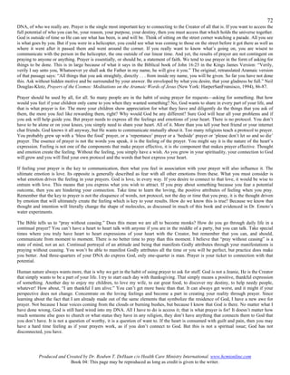 72
DNA, of who we really are. Prayer is the single most important key to connecting to the Creator of all that is. If you want to access the
full potential of who you can be, your reason, your purpose, your destiny, then you must access that which holds the universe together.
God is outside of time so He can see what has been, is and will be. Think of sitting on the street corner watching a parade. All you see
is what goes by you. But if you were in a helicopter, you could see what was coming to those on the street before it got there as well as
where it went after it passed them and went around the corner. If you really want to know what’s going on, you are wisest to
communicate with the person in the helicopter, the one outside of our linear time. And yet, the results of prayer are not contingent on
praying to anyone or anything. Prayer is essentially, or should be, a statement of faith. We tend to use prayer in the form of asking for
things to be done. This is in large because of what it says in the Biblical book of John 16:23 in the Kings James Version: “Verily,
verily I say unto you, Whatsoever ye shall ask the Father in my name, he will give it you.” The original, retranslated Aramaic version
of that passage says: “All things that you ask straightly, directly . . . from inside my name, you will be given. So far you have not done
this. Ask without hidden motive and be surrounded by your answer. Be enveloped by what you desire, that your gladness be full.” Neil
Douglas-Klotz, Prayers of the Cosmos: Meditations on the Aramaic Words of Jesus (New York: HarperSanFransisco, 1994), 86-87.

Prayer should be used by all, for all. So many people are in the habit of using prayer for requests—asking for something. But how
would you feel if your children only came to you when they wanted something? No, God wants to share in every part of your life, and
that is what prayer is for. The more your children show appreciation for what they have and diligently do the things that you ask of
them, the more you feel like rewarding them, right? Why would God be any different? Sure God will hear all your problems and if
you ask will help guide you. But prayer needs to express all the feelings and emotions of your heart. There is no protocol. You don’t
have to be alone or on your knees, you simply need to share your heart. All of it. More than you tell your best friend or your internet
chat friends. God knows it all anyway, but He wants to communicate mutually about it. Too many religions teach a protocol to prayer.
You probably grew up with a ‘bless the food’ prayer, or a ‘repentance’ prayer or a ‘bedside’ prayer or ‘please don’t let so and so die’
prayer. The essence of prayer is not the words you speak, it is the feeling of the prayer. You might say it is the nature of the heart’s
expression. Feeling is not one of the components that make prayer effective, it is the component that makes prayer effective. Thought
and emotion create the feeling. Without the feeling, you simply have a wish. As you grow in your spirituality, your connection to God
will grow and you will find your own protocol and the words that best express your heart.

If feeling your prayer is the key to communication, then what you feel in association with your prayer will also influence it. The
ultimate emotion is love. Its opposite is generally described as fear with all other emotions from these. What you must consider is
what emotion drives the feeling in your prayers. God is love, in every way. If you desire to connect to that love, it would be wise to
entrain with love. This means that you express what you wish to attract. If you pray about something because you fear a potential
outcome, then you are hindering your connection. Take time to learn the loving, the positive attributes of feeling when you pray.
Remember that the key to prayer is not the eloquence of words, not protocol, not the day or time that you pray, it is the thought driven
by emotion that will ultimately create the feeling which is key to your results. How do we know this is true? Because we know that
thought and intention will literally change the shape of molecules, as discussed in much of this book and evidenced in Dr. Emoto’s
water experiments.

The Bible tells us to “pray without ceasing.” Does this mean we are all to become monks? How do you go through daily life in a
continual prayer? You can’t have a heart to heart talk with anyone if you are in the middle of a party, but you can talk. Take special
times where you truly have heart to heart expressions of your heart with the Creator, but remember that you can, and should,
communicate from moment to moment. There is no better time to pray than this moment. I believe that “pray without ceasing” is a
state of mind, not an act. Continual portrayal of an attitude and being that manifests Godly attributes through your manifestations is
praying without ceasing. You won’t be able to manifest Godly attributes all the time or you will be perfect, but practice does make
you better. And three-quarters of your DNA do express God, only one-quarter is man. Prayer is your ticket to connection with that
potential.

Human nature always wants more, that is why we get in the habit of using prayer to ask for stuff. God is not a Jeanie, He is the Creator
that simply wants to be a part of your life. I try to start each day with thanksgiving. That simply means a positive, thankful expression
of something. Another day to enjoy my children, to love my wife, to eat great food, to discover my destiny, to help needy people,
whatever! How about, “I am thankful I am alive.” You can’t get more basic than that. It can always get worst, and it might if your
perspective does not change. Concentrate on the loving feelings and become a part in creating your reality through prayer. Since
learning about the fact that I am already made out of the same elements that symbolize the residence of God, I have a new awe for
prayer. Not because I hear voices coming from the clouds or burning bushes, but because I know that God is there. No matter what I
have done wrong, God is still hard wired into my DNA. All I have to do is access it; that is what prayer is for! It doesn’t matter how
much someone else goes to church or what status they have in any religion, they don’t have anything that connects them to God that
you don’t have. It is not a question of worthy, it is a question of want to. If the heart is consumed with guilt and pain, then you may
have a hard time feeling as if your prayers work, as if you don’t connect to God. But this is not a spiritual issue; God has not
disconnected, you have.




           Produced and Created by Dr. Reuben T. DeHaan c/o Health Care Ministry International. www.hcmionline.com
                          Book 04: This page may be reproduced as long as credit is given to the writer.
 