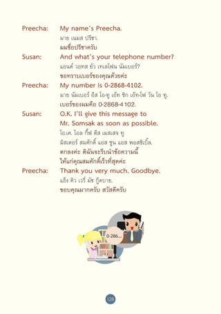 Preecha:	

My name’s Preecha.

	

ผมชื่อปรีชาครับ

	

	

	

Susan:	
	

	

	

	

Preecha:	
	

	

	

	

Susan:	
	
	
	
	

	
	

	
	

	
	

Preecha:	
	

	

	

	

มาย เนมส ปรีชา.

And what’s your telephone number?
แอนด์ วอทส ยัว เทเลโฟน นัมเบอร์?

ขอทราบเบอร์ของคุณด้วยค่ะ

My number is 0-2868-4102.

มาย นัมเบอร์ อีส โอ-ทู เอ้ท ซิก เอ้ท-โฟ วัน โอ ทู.

เบอร์ของผมคือ 0-2868-4102.

O.K. I’ll give this message to 
Mr. Somsak as soon as possible.
โอ.เค. ไอล กี้ฟ ดีส เมสเสจ ทู 
มิสเตอร์ สมศักดิ์ แอส ซูน แอส พอสซิเบิ้ล.

ตกลงค่ะ ดิฉันจะรีบนำ�ข้อความนี้
ให้แก่คุณสมศักดิ์เร็วที่สุดค่ะ

Thank you very much. Goodbye.
แธ็ง คิว เวรี่ มัช กู๊ดบาย.

ขอบคุณมากครับ สวัสดีครับ

128

 