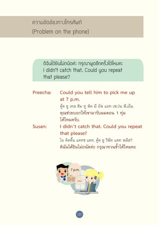 ความขัดข้องทางโทรศัพท์ 
(Problem on the phone)

ดิฉันได้ยินไม่ถนัดค่ะ กรุณาพูดอีกครั้งได้ไหมคะ
I didn’t catch that. Could you repeat  
that please?
Preecha:	
	
	

Could you tell him to pick me up 	
at 7 p.m.

	
	

คุณช่วยบอกให้เขามารับผมตอน 1 ทุ่ม 
ได้ไหมครับ.

	

	

	
	

Susan:	
	
	
	

	

	

	

คู้ด ยู เทล ฮิม ทู พิค มี อัพ แอท เซเว่น พี.เอ็ม.

I didn’t catch that. Could you repeat 
that please?
ไอ ดิดดึ้น แคทช แดท. คู้ด ยู รีพีท แดท พลีส?

ดิฉันได้ยินไม่ถนัดค่ะ กรุณาทวนซ้ำ�ได้ไหมคะ

131

 