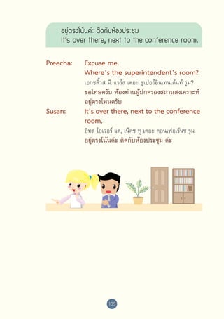 อยู่ตรงโน้นค่ะ ติดกับห้องประชุม 
It’s over there, next to the conference room.
Preecha:	
	
	

Excuse me.
Where’s the superintendent’s room?

	
	

ขอโทษครับ ห้องท่านผู้ปกครองสถานสงเคราะห์
อยู่ตรงไหนครับ

	

	

	
	

Susan:	
	
	
	

	

	

	

เอกซคิ้วส มี. แวร์ส เดอะ ซูเปอร์อินเทนเด้นท์ รูม?

It’s over there, next to the conference
room.
อิทส โอเวอร์ แด, เน็คซ ทู เดอะ คอนเฟอเร้นซ รูม.

อยู่ตรงโน้นค่ะ ติดกับห้องประชุม ค่ะ

135

 