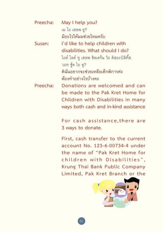 Preecha:
Susan:

May I help you?
เม ไอ เฮลพ ยู?

มีอะไรให้ผมช่วยไหมครับ

I’d like to help children with
disabilities. What should I do?

ไอด์ ไลค์ ทู เฮลพ ชิลเดร้น วิธ ดิสอะบิลิที้ส. 	
วอท ชู้ด ไอ ดู?

Preecha:

ดิฉันอยากจะช่วยเหลือเด็กพิการค่ะ
ต้องทำ�อย่างไรบ้างคะ

Donations are welcomed and can
be made to the Pak Kret Home for	
Children with Disabilities in many 
	
ways both cash and in-kind assistance 
For  cash  assistance,there   are 
	
3 ways to donate.
First, cash transfer to the current 
account No. 123-6-00734-4 under 
	
the name of “Pak Kret Home for 
c h i l d r e n   w i t h   D i s a b i l i t i e s ” , 
	
Krung Thai Bank Public Company 
	
Limited, Pak Kret Branch or the

51

 