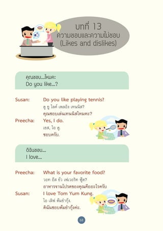 บทที่ 13

ความชอบและความไม่ชอบ
(Likes and dislikes)

คุณชอบ...ไหมคะ
Do you like...?
Susan:	

Do you like playing tennis?

	

คุณชอบเล่นเทนนิสไหมคะ?

	

	

	

ดู ยู ไลค์ เพลอิง เทนนิส?

Preecha:	

Yes, I do.

	

ชอบครับ.

	

	

	

เยส, ไอ ดู.

ดิฉันชอบ...
I love...
Preecha:	

What is your favorite food?

	

อาหารจานโปรดของคุณคืออะไรครับ

	

	

	

Susan:	
	

	

	

	

วอท อีส ยัว เฟเวอริท ฟู้ด?

I love Tom Yum Kung.
ไอ เลิฟ ต้มยำ�กุ้ง.

ดิฉันชอบต้มยำ�กุ้งค่ะ.
68

 