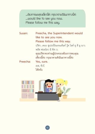 ...ต้องการพบคุณเดียวนีคะ่  กรุณาตามดิฉนมาทางนีคะ่
๋ ้
ั
้
...would like to see you now.
Please follow me this way.
Susan:	
	
	
	
	

Preecha, the Superintendent would 
like to see you now. 
Please follow me this way.

	
	

คุณปรีชาคะท่านผู้ปกครองต้องการพบคุณ
เดี๋ยวนี้ค่ะ กรุณาตามดิฉันมาทางนี้ค่ะ

	
	

	
	

	
	

Preecha:	
	

	

	

	

ปรีชา, เดอะ ซูเปอร์อินเทนเด้นท์ วู้ด ไลค์ ทู ซี ยู นาว. 
พลีส ฟอลโลว มี ดีส เว.

Yes, sure.
เยส, ชัวร์.

ได้ครับ

85

 