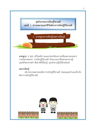 7
มาตรฐาน ว 3.2 : เข้าใจหลักการและธรรมชาติของการเปลี่ยนสถานะของสาร
การเกิดสารละลาย การเกิดปฏิกิริยาเคมี มีกระบวนการสืบเสาะหาความรู้
และจิตวิทยาศาสตร์ สื่อสารสิ่งที่เรียนรู้ และนาความรู้ไปใช้ประโยชน์
ผลการเรียนรู้
อธิบายความหมายของอัตราการเกิดปฏิกิริยาเคมี ทดลองและคานวณเกี่ยวกับ
อัตราการเกิดปฏิกิริยาเคมี
ชุดกิจกรรมการเรียนรู้วิชาเคมี
เล่มที่ 1 ความหมายและวิธีวัดอัตราการเกิดปฏิกิริยาเคมี
1. มาตรฐานการเรียนรู้/ผลการเรียนรู้
 