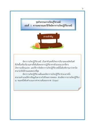 9
อัตราการเกิดปฏิกิริยาเคมี เป็นค่าตัวเลขที่เกิดจากปริมาณของผลิตภัณฑ์
ที่เกิดขึ้นหรือปริมาณสารตั้งต้นที่ลดลงจากปฏิกิริยาหารด้วยระยะเวลาที่สาร
เกิดการเปลี่ยนแปลง และวิธีการวัดอัตราการเกิดปฏิกิริยาเคมีนั้นต้องพิจารณาว่าสารใด
สามารถวัดได้ง่ายและสะดวกที่สุด
อัตราการเกิดปฏิกิริยาเฉลี่ยและอัตราการเกิดปฏิกิริยาช่วงเวลาหนึ่ง
สามารถคานวณได้จากข้อมูลในตารางบันทึกผลการทดลอง ส่วนอัตราการการเกิดปฏิกิริยา
ณ ขณะหนึ่งต้องคานวณจากค่าความชันของกราฟ (Slope)
สาระสาคัญ
ชุดกิจกรรมการเรียนรู้วิชาเคมี
เล่มที่ 1 ความหมายและวิธีวัดอัตราการเกิดปฏิกิริยาเคมี
 
