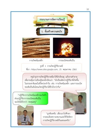 10
ครูนารูปการเกิดปฏิกิริยาเคมีมาให้นักเรียนดู แล้วถามคาถาม
เพื่อกระตุ้นการเรียนรู้ของนักเรียนว่า “นักเรียนคิดว่าปฏิกิริยาที่เกิดขึ้น
ในธรรมชาติและในชีวิตประจาวัน เช่น การเกิดสนิมเหล็ก และการระเบิด
ของดินปืนอันไหนเกิดปฏิกิริยาได้ช้าเร็วกว่ากัน”
“ถูกต้องครับ เดี๋ยวเราไปศึกษา
รายละเอียดความหมายและวิธีวัดอัตรา
การเกิดปฏิกิริยาเคมีกันเลยนะครับ”
“ปฏิกิริยาการเกิดสนิมเหล็กจะเกิดช้า
ส่วนปฏิกิริยาการระเบิดของดินปืน
จะเกิดได้เร็วกว่า คะคุณครู”
กระบวนการจัดการเรียนรู้
1. ขั้นสร้างความสนใจ
รูปที่ 1 การเกิดปฏิกิริยาเคมี
ที่มา : https://www.sites.google.com, 21 พฤษภาคม 2561
การเกิดสนิมเหล็ก การระเบิดของดินปืน
 