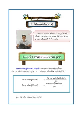 11
อัตราการเกิดปฏิกิริยาเคมี หมายถึง ปริมาณของผลิตภัณฑ์ที่เกิดขึ้นหรือ
ปริมาณสารตั้งต้นที่ลดลงจากปฏิกิริยาใน 1 หน่วยเวลา เขียนเป็นความสัมพันธ์ดังนี้
เวลา หมายถึง ระยะเวลาที่เกิดปฏิกิริยา
อัตราการเกิดปฏิกิริยาเคมี =
ปริมาณสารผลิตภัณฑ์ที่เพิ่มขึ้น
เวลา
อัตราการเกิดปฏิกิริยาเคมี =
ปริมาณสารตั้งต้นที่ลดลง
เวลา
ใบความรู้ที่ 1 ความหมายของอัตราการเกิดปฏิกิริยา
เคมี
“ความหมายและวิธีวัดอัตราการเกิดปฏิกิริยาเคมี
เนื้อหารายละเอียดเป็นอย่างไรนั้น ให้นักเรียนศึกษา
หาความรู้เนื้อหาต่อไปนี้ กันนะครับ”
2. ขั้นสารวจและค้นหาความรู้
1.
 