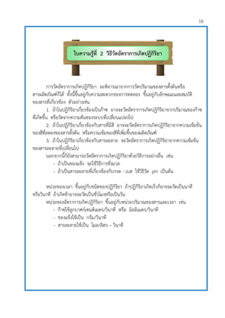16
การวัดอัตราการเกิดปฏิกิริยา จะพิจารณาจากการวัดปริมาณของสารตั้งต้นหรือ
สารผลิตภัณฑ์ก็ได้ ทั้งนี้ขึ้นอยู่กับความสะดวกของการทดลอง ขึ้นอยู่กับลักษณะและสมบัติ
ของสารที่เกี่ยวข้อง ตัวอย่างเช่น
1. ถ้าในปฏิกิริยาเกี่ยวข้องเป็นก๊าซ อาจจะวัดอัตราการเกิดปฏิกิริยาจากปริมาณของก๊าซ
ที่เกิดขึ้น หรือวัดจากความดันของระบบที่เปลี่ยนแปลงไป
2. ถ้าในปฏิกิริยาเกี่ยวข้องกับสารที่มีสี อาจจะวัดอัตราการเกิดปฏิกิริยาจากความเข้มข้น
ของสีที่ลดลงของสารตั้งต้น หรือความเข้มของสีที่เพิ่มขึ้นของผลิตภัณฑ์
3. ถ้าในปฏิกิริยาเกี่ยวข้องกับสารละลาย จะวัดอัตราการเกิดปฏิกิริยาจากความเข้มข้น
ของสารละลายที่เปลี่ยนไป
นอกจากนี้ก็ยังสามารถวัดอัตราการเกิดปฏิกิริยาด้วยวิธีการอย่างอื่น เช่น
- ถ้าเป็นของแข็ง จะใช้วิธีการชั่งมวล
- ถ้าเป็นสารละลายที่เกี่ยวข้องกับกรด - เบส ใช้วิธีวัด pH เป็นต้น
หน่วยของเวลา ขึ้นอยู่กับชนิดของปฏิกิริยา ถ้าปฏิกิริยาเกิดเร็วก็อาจจะวัดเป็นนาที
หรือวินาที ถ้าเกิดช้าอาจจะวัดเป็นชั่วโมงหรือเป็นวัน
หน่วยของอัตราการเกิดปฏิกิริยา ขึ้นอยู่กับหน่วยปริมาณของสารและเวลา เช่น
- ก๊าซใช้ลูกบาศก์เซนติเมตร/วินาที หรือ มิลลิเมตร/วินาที
- ของแข็งใช้เป็น กรัม/วินาที
- สารละลายใช้เป็น โมล/ลิตร – วินาที
ใบความรู้ที่ 2 วิธีวัดอัตราการเกิดปฏิกิริยา
เคมี
 