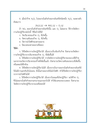 18
4. เมื่อนาก๊าซ N2O5 ไปละลายในตัวทาละลายอินทรีย์ชนิดหนึ่ง N2O5 จะสลายตัว
ดังสมการ
2N2O5 (g)  4NO2 (g) + O2 (g)
ถ้า NO2 ละลายในตัวทาละลายอินทรีย์นั้น และ O2 ไม่ละลาย วิธีการวัดอัตรา
การเกิดปฏิกิริยาต่อไปนี้ วิธีใดบ้างใช้ได้
ก. วัดปริมาตรของก๊าซ O2 ที่เกิดขึ้น
ข. วัดความดันของก๊าซ O2 ที่เกิดขึ้น
ค. วัดการนาไฟฟูาของสารละลาย
ง. วัดมวลของสารละลายที่ลดลง
วิธีทา
ก. ใช้วัดอัตราการเกิดปฏิกิริยาได้ เนื่องจากเกี่ยวข้องกับก๊าซ จึงสามารถวัดอัตรา
การเกิดปฏิกิริยาจากปริมาตรของก๊าซ O2 ที่เพิ่มขึ้นได้
ข. ใช้วัดอัตราการเกิดปฏิกิริยาได้ การวัดอัตราการเกิดปฏิกิริยาของระบบที่มีก๊าซ
นอกจากจะวัดจากปริมาตรของก๊าซที่เพิ่มขึ้นแล้ว ยังสามารถวัดความดันของระบบที่เพิ่มขึ้น
หรือลดลงได้อีกด้วย
ค. ใช้วัดอัตราการเกิดปฏิกิริยาไม่ได้ เนื่องจากเป็นการละลายในตัวทาละลายอินทรีย์
จึงไม่มีการแตกตัวเป็นไอออน ดังนั้นสารละลายจึงไม่นาไฟฟูา ทาให้วัดอัตราการเกิดปฏิกิริยา
จากการนาไฟฟูาไม่ได้
ง. ใช้วัดอัตราการเกิดปฏิกิริยาได้ เนื่องจากในขณะที่เกิดปฏิกิริยา จะได้ก๊าซ O2
ซึ่งไม่ละลายในตัวทาละลายสามารถแยกออกไปได้ ทาให้มวลของระบบลดลง จึงสามารถ
วัดอัตราการเกิดปฏิกิริยาจากมวลที่ลดลงได้
 