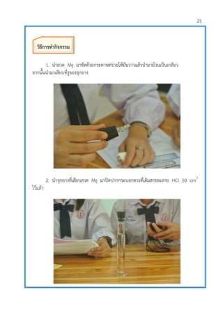 21
1. นาลวด Mg มาขัดด้วยกระดาษทรายให้มันวาวแล้วนามาม้วนเป็นเกลียว
จากนั้นนามาเสียบที่รูของจุกยาง
2. นาจุกยางที่เสียบลวด Mg มาปิดปากกระบอกตวงที่เติมสารละลาย HCl 50 cm3
ไว้แล้ว
วิธีการทากิจกรรม
 