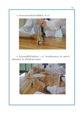 22
3. คว่ากระบอกตวงลงในบีกเกอร์ที่เติมน้า 50 cm3
4. จับเวลาขณะที่เกิดก๊าซปริมาตร 1 cm3
จนกระทั่งสารละลาย HCl ลดต่ากว่า
ระดับของลวด Mg แล้วบันทึกผลการทดลอง
 
