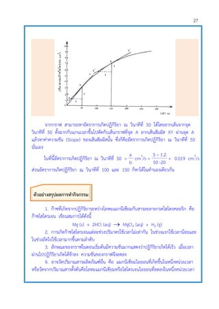 27
จากกราฟ สามารถหาอัตราการเกิดปฏิกิริยา ณ วินาทีที่ 50 ได้โดยลากเส้นจากจุด
วินาทีที่ 50 ตั้งฉากกับแกนเวลาขึ้นไปตัดกับเส้นกราฟที่จุด A ลากเส้นสัมผัส XY ผ่านจุด A
แล้วหาค่าความชัน (Slope) ของเส้นสัมผัสนั้น ซึ่งก็คืออัตราการเกิดปฏิกิริยา ณ วินาทีที่ 50
นั่นเอง
ในที่นี้อัตราการเกิดปฏิกิริยา ณ วินาทีที่ 50 =
a
cm3
/s =
3 – 1.2
= 0.019 cm3
/s
b 50 -20
ส่วนอัตราการเกิดปฏิกิริยา ณ วินาทีที่ 100 และ 150 ก็หาได้ในทานองเดียวกัน
1. ก๊าซที่เกิดจากปฏิกิริยาระหว่างโลหะแมกนีเซียมกับสารละลายกรดไฮโดรคลอริก คือ
ก๊าซไฮโดรเจน เขียนสมการได้ดังนี้
Mg (s) + 2HCl (aq)  MgCl2 (aq) + H2 (g)
2. การเกิดก๊าซไฮโดรเจนแต่ละช่วงปริมาตรใช้เวลาไม่เท่ากัน ในช่วงแรกใช้เวลาน้อยและ
ในช่วงถัดไปใช้เวลามากขึ้นตามลาดับ
3. ลักษณะของกราฟในตอนเริ่มต้นมีความชันมากแสดงว่าปฏิกิริยาเกิดได้เร็ว เมื่อเวลา
ผ่านไปปฏิกิริยาเกิดได้ช้าลง ความชันของกราฟจึงลดลง
4. อาจวัดปริมาณสารผลิตภัณฑ์อื่น คือ แมกนีเซียมไอออนที่เกิดขึ้นในหนึ่งหน่วยเวลา
หรือวัดจากปริมาณสารตั้งต้นคือโลหะแมกนีเซียมหรือไฮโดรเจนไอออนที่ลดลงในหนึ่งหน่วยเวลา
ตัวอย่างสรุปผลการทากิจกรรม
 