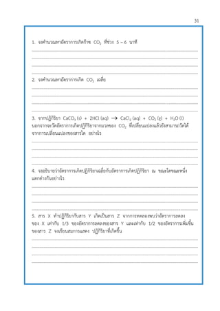 31
1. จงคานวณหาอัตราการเกิดก๊าซ CO2 ที่ช่วง 5 – 6 นาที
..........................................................................................................................................................
..........................................................................................................................................................
..........................................................................................................................................................
..........................................................................................................................................................
2. จงคานวณหาอัตราการเกิด CO2 เฉลี่ย
..........................................................................................................................................................
..........................................................................................................................................................
..........................................................................................................................................................
..........................................................................................................................................................
3. จากปฏิกิริยา CaCO3 (s) + 2HCl (aq)  CaCl2 (aq) + CO2 (g) + H2O (l)
นอกจากจะวัดอัตราการเกิดปฏิกิริยาจากมวลของ CO2 ที่เปลี่ยนแปลงแล้วยังสามารถวัดได้
จากการเปลี่ยนแปลงของสารใด อย่างไร
..........................................................................................................................................................
..........................................................................................................................................................
..........................................................................................................................................................
..........................................................................................................................................................
4. จงอธิบายว่าอัตราการเกิดปฏิกิริยาเฉลี่ยกับอัตราการเกิดปฏิกิริยา ณ ขณะใดขณะหนึ่ง
แตกต่างกันอย่างไร
..........................................................................................................................................................
..........................................................................................................................................................
..........................................................................................................................................................
..........................................................................................................................................................
5. สาร X ทาปฏิกิริยากับสาร Y เกิดเป็นสาร Z จากการทดลองพบว่าอัตราการลดลง
ของ X เท่ากับ 1/3 ของอัตราการลดลงของสาร Y และเท่ากับ 1/2 ของอัตราการเพิ่มขึ้น
ของสาร Z จงเขียนสมการแสดง ปฏิกิริยาที่เกิดขึ้น
..........................................................................................................................................................
..........................................................................................................................................................
..........................................................................................................................................................
..........................................................................................................................................................
 