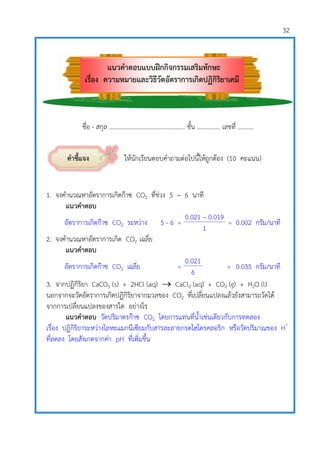 32
ชื่อ - สกุล …………………………………………. ชั้น …………… เลขที่ ……….
คาชี้แจง ให้นักเรียนตอบคาถามต่อไปนี้ให้ถูกต้อง (10 คะแนน)
1. จงคานวณหาอัตราการเกิดก๊าซ CO2 ที่ช่วง 5 – 6 นาที
แนวคาตอบ
อัตราการเกิดก๊าซ CO2 ระหว่าง 5 - 6 =
0.021 – 0.019
= 0.002 กรัม/นาที
1
2. จงคานวณหาอัตราการเกิด CO2 เฉลี่ย
แนวคาตอบ
อัตราการเกิดก๊าซ CO2 เฉลี่ย =
0.021
= 0.035 กรัม/นาที
6
3. จากปฏิกิริยา CaCO3 (s) + 2HCl (aq)  CaCl2 (aq) + CO2 (g) + H2O (l)
นอกจากจะวัดอัตราการเกิดปฏิกิริยาจากมวลของ CO2 ที่เปลี่ยนแปลงแล้วยังสามารถวัดได้
จากการเปลี่ยนแปลงของสารใด อย่างไร
แนวคาตอบ วัดปริมาตรก๊าซ CO2 โดยการแทนที่น้าเช่นเดียวกับการทดลอง
เรื่อง ปฏิกิริยาระหว่างโลหะแมกนีเซียมกับสารละลายกรดไฮโดรคลอริก หรือวัดปริมาณของ H+
ที่ลดลง โดยสังเกตจากค่า pH ที่เพิ่มขึ้น
แนวคาตอบแบบฝึกกิจกรรมเสริมทักษะ
เรื่อง ความหมายและวิธีวัดอัตราการเกิดปฏิกิริยาเคมี
 