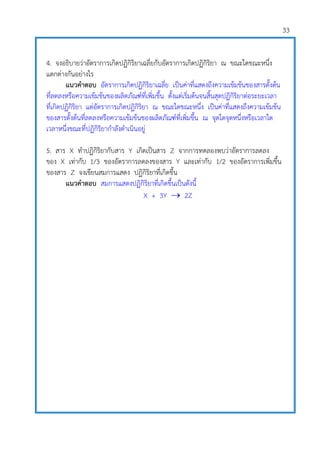 33
4. จงอธิบายว่าอัตราการเกิดปฏิกิริยาเฉลี่ยกับอัตราการเกิดปฏิกิริยา ณ ขณะใดขณะหนึ่ง
แตกต่างกันอย่างไร
แนวคาตอบ อัตราการเกิดปฏิกิริยาเฉลี่ย เป็นค่าที่แสดงถึงความเข้มข้นของสารตั้งต้น
ที่ลดลงหรือความเข้มข้นของผลิตภัณฑ์ที่เพิ่มขึ้น ตั้งแต่เริ่มต้นจนสิ้นสุดปฏิกิริยาต่อระยะเวลา
ที่เกิดปฏิกิริยา แต่อัตราการเกิดปฏิกิริยา ณ ขณะใดขณะหนึ่ง เป็นค่าที่แสดงถึงความเข้มข้น
ของสารตั้งต้นที่ลดลงหรือความเข้มข้นของผลิตภัณฑ์ที่เพิ่มขึ้น ณ จุดใดจุดหนึ่งหรือเวลาใด
เวลาหนึ่งขณะที่ปฏิกิริยากาลังดาเนินอยู่
5. สาร X ทาปฏิกิริยากับสาร Y เกิดเป็นสาร Z จากการทดลองพบว่าอัตราการลดลง
ของ X เท่ากับ 1/3 ของอัตราการลดลงของสาร Y และเท่ากับ 1/2 ของอัตราการเพิ่มขึ้น
ของสาร Z จงเขียนสมการแสดง ปฏิกิริยาที่เกิดขึ้น
แนวคาตอบ สมการแสดงปฏิกิริยาที่เกิดขึ้นเป็นดังนี้
X + 3Y  2Z
 