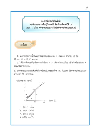 34
คาชี้แจง
1. แบบทดสอบชุดนี้เป็นแบบปรนัยชนิดเลือกตอบ 4 ตัวเลือก จานวน 10 ข้อ
ใช้เวลา 10 นาที 10 คะแนน
2. ให้เลือกคาตอบที่ถูกที่สุดจากตัวเลือก ก – ง เพียงคาตอบเดียว แล้วทาเครื่องหมาย X
ลงในกระดาษคาตอบ
1. จากกราฟแสดงความสัมพันธ์ระหว่างปริมาตรของก๊าซ H2 กับเวลา อัตราการเกิดปฏิกิริยา
ที่วินาทีที่ 50 มีค่าเท่าใด
ปริมาตร H2 (cm3
)
เวลา (s)
ก. 0.012 cm3
/s
ข. 0.034 cm3
/s
ค. 0.068 cm3
/s
ง. 0.084 cm3
/s
แบบทดสอบหลังเรียน
ชุดกิจกรรมการเรียนรู้วิชาเคมี ชั้นมัธยมศึกษาปีที่ 5
เล่มที่ 1 เรื่อง ความหมายและวิธีวัดอัตราการเกิดปฏิกิริยาเคมี
 