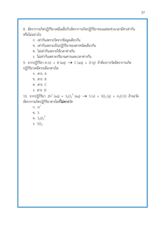 37
8. อัตราการเกิดปฏิกิริยาเคมีเฉลี่ยกับอัตราการเกิดปฏิกิริยาของแต่ละช่วงเวลามีค่าเท่ากัน
หรือไม่อย่างไร
ก. เท่ากันเพราะวัดจากข้อมูลเดียวกัน
ข. เท่ากันเพราะเป็นปฏิกิริยาของสารชนิดเดียวกัน
ค. ไม่เท่ากันเพราะใช้เวลาต่างกัน
ง. ไม่เท่ากันเพราะปริมาณสารและเวลาต่างกัน
9. จากปฏิกิริยา A (s) + B (aq)  C (aq) + D (g) ถ้าต้องการวัดอัตราการเกิด
ปฏิกิริยาเคมีควรเลือกสารใด
ก. สาร A
ข. สาร B
ค. สาร C
ง. สาร D
10. จากปฏิกิริยา 2H+
(aq) + S2O3
2-
(aq)  S (s) + SO2 (g) + H2O (l) ถ้าจะวัด
อัตราการเกิดปฏิกิริยาสารใดที่ไม่ควรวัด
ก. H+
ข. S
ค. S2O3
2-
ง. SO2
 