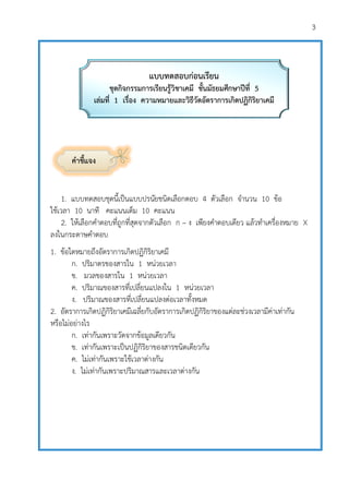 3
คาชี้แจง
1. แบบทดสอบชุดนี้เป็นแบบปรนัยชนิดเลือกตอบ 4 ตัวเลือก จานวน 10 ข้อ
ใช้เวลา 10 นาที คะแนนเต็ม 10 คะแนน
2. ให้เลือกคาตอบที่ถูกที่สุดจากตัวเลือก ก – ง เพียงคาตอบเดียว แล้วทาเครื่องหมาย X
ลงในกระดาษคาตอบ
1. ข้อใดหมายถึงอัตราการเกิดปฏิกิริยาเคมี
ก. ปริมาตรของสารใน 1 หน่วยเวลา
ข. มวลของสารใน 1 หน่วยเวลา
ค. ปริมาณของสารที่เปลี่ยนแปลงใน 1 หน่วยเวลา
ง. ปริมาณของสารที่เปลี่ยนแปลงต่อเวลาทั้งหมด
2. อัตราการเกิดปฏิกิริยาเคมีเฉลี่ยกับอัตราการเกิดปฏิกิริยาของแต่ละช่วงเวลามีค่าเท่ากัน
หรือไม่อย่างไร
ก. เท่ากันเพราะวัดจากข้อมูลเดียวกัน
ข. เท่ากันเพราะเป็นปฏิกิริยาของสารชนิดเดียวกัน
ค. ไม่เท่ากันเพราะใช้เวลาต่างกัน
ง. ไม่เท่ากันเพราะปริมาณสารและเวลาต่างกัน
แบบทดสอบก่อนเรียน
ชุดกิจกรรมการเรียนรู้วิชาเคมี ชั้นมัธยมศึกษาปีที่ 5
เล่มที่ 1 เรื่อง ความหมายและวิธีวัดอัตราการเกิดปฏิกิริยาเคมี
 