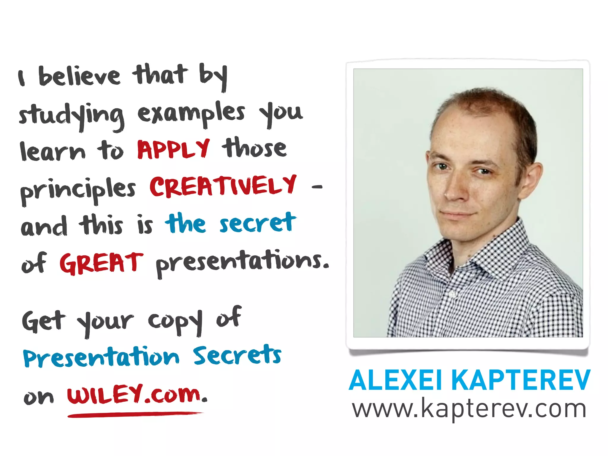 I believe that by
studying examples you
learn to APPLY those
principles CREATIVELY —
and this is the secret
of GREAT presentations.

Get your copy of
Presentation Secrets
                          ALEXEI KAPTEREV
on WILEY.com.
                          www.kapterev.com
 