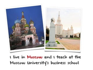 I live in Moscow and I teach at the
Moscow University’s business school
 