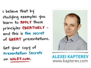 I believe that by
studying examples you
learn to APPLY those
principles CREATIVELY —
and this is the secret
of GREAT presentations.

Get your copy of
Presentation Secrets
                          ALEXEI KAPTEREV
on WILEY.com.
                          www.kapterev.com
 