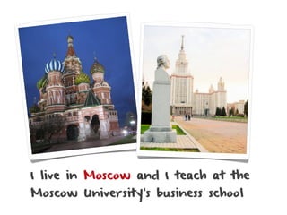 I live in Moscow and I teach at the
Moscow University’s business school
 