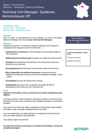 Technical Unit Manager- Systèmes
Aéronautiques H/F
Contexte :
Dans le cadre du développement de ses activités, la division AeroSpace,
Defense & Railway Paris recrute un(e) Technical Unit Manager :
Missions :
Intégré(e) à la division, vous êtes en charge du pilotage de la marge et du
management des équipes de votre Technical Unit :
- Encadrement et coaching de Team Managers et d'une équipe totale de
150 consultants.
- Etablissement du business plan et gestion du budget de fonctionnement
- Animation des démarches d’amélioration de la productivité et des taux
d’activité de son périmètre
- Accompagnement des Business Units dans les actions d’avant-vente
- Mise à disposition de solutions/ressources (moyens humains et
matériels) aux Business Units pour la tenue des objectifs de Qualité - Coûts
– Délais
- Consolidation du plan de charge et de la marge
- Capitalisation des savoir-faire, proposition de projets de R&D et
développement des offres de votre Technical Unit
Profil :
Ingénieur de formation, avec un minimum de 5 années d’expérience post-
diplôme.
Vous avez exercé le métier d’ingénieur technique et évolué vers des fonctions
de gestion de projet, avec encadrement de managers d’équipes et coordination
d’experts.
Vous avez mis en place des offres à engagement de résultats et êtes capable
de faciliter le gain de projets stratégiques chez nos clients.
Vous avez développé une réelle expertise en management d’encadrants et
avez une réelle expérience opérationnelle.
Vous parlez anglais couramment.
Ce poste est ouvert aux personnes en situation de Handicap, à niveau de
compétences égales
16
Evolutions habituelles à moyen
terme:
Technical Unit director
Business Unit Director
Pour postuler :
alice.meriguet@altran.co
m
Région : Ile-de-France
Divisions : AeroSpace, Defense & Railway
Localisation : Vélizy
Contrat : CDI – Temps plein
Date de début : Dès que possible
 