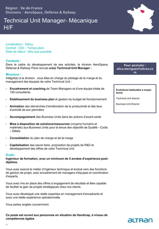 Technical Unit Manager- Mécanique
H/F
Contexte :
Dans le cadre du développement de ses activités, la division AeroSpace,
Defense & Railway Paris recrute un(e) Technical Unit Manager :
Missions :
Intégré(e) à la division, vous êtes en charge du pilotage de la marge et du
management des équipes de votre Technical Unit :
- Encadrement et coaching de Team Managers et d'une équipe totale de
150 consultants.
- Etablissement du business plan et gestion du budget de fonctionnement
- Animation des démarches d’amélioration de la productivité et des taux
d’activité de son périmètre
- Accompagnement des Business Units dans les actions d’avant-vente
- Mise à disposition de solutions/ressources (moyens humains et
matériels) aux Business Units pour la tenue des objectifs de Qualité - Coûts
– Délais
- Consolidation du plan de charge et de la marge
- Capitalisation des savoir-faire, proposition de projets de R&D et
développement des offres de votre Technical Unit
Profil :
Ingénieur de formation, avec un minimum de 5 années d’expérience post-
diplôme.
Vous avez exercé le métier d’ingénieur technique et évolué vers des fonctions
de gestion de projet, avec encadrement de managers d’équipes et coordination
d’experts.
Vous avez mis en place des offres à engagement de résultats et êtes capable
de faciliter le gain de projets stratégiques chez nos clients.
Vous avez développé une réelle expertise en management d’encadrants et
avez une réelle expérience opérationnelle.
Vous parlez anglais couramment.
Ce poste est ouvert aux personnes en situation de Handicap, à niveau de
compétences égales
17
Evolutions habituelles à moyen
terme:
Technical Unit director
Business Unit Director
Pour postuler :
alice.meriguet@altran.co
m
Région : Ile-de-France
Divisions : AeroSpace, Defense & Railway
Localisation : Vélizy
Contrat : CDI – Temps plein
Date de début : Dès que possible
 