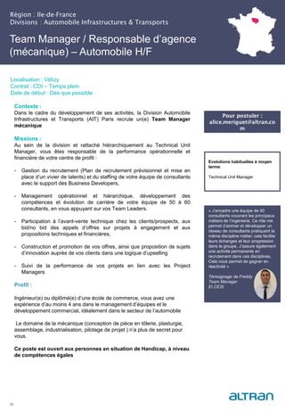 Région : Ile-de-France
Divisions : Automobile Infrastructures & Transports
20
Localisation : Vélizy
Contrat : CDI – Temps plein
Date de début : Dès que possible
Evolutions habituelles à moyen
terme:
Technical Unit Manager
Contexte :
Dans le cadre du développement de ses activités, la Division Automobile
Infrastructures et Transports (AIT) Paris recrute un(e) Team Manager
mécanique
Missions :
Au sein de la division et rattaché hiérarchiquement au Technical Unit
Manager, vous êtes responsable de la performance opérationnelle et
financière de votre centre de profit :
- Gestion du recrutement (Plan de recrutement prévisionnel et mise en
place d’un vivier de talents) et du staffing de votre équipe de consultants
avec le support des Business Developers,
- Management opérationnel et hiérarchique, développement des
compétences et évolution de carrière de votre équipe de 50 à 60
consultants, en vous appuyant sur vos Team Leaders.
- Participation à l’avant-vente technique chez les clients/prospects, aux
bid/no bid des appels d’offres sur projets à engagement et aux
propositions techniques et financières,
- Construction et promotion de vos offres, ainsi que proposition de sujets
d’innovation auprès de vos clients dans une logique d’upselling
- Suivi de la performance de vos projets en lien avec les Project
Managers
Profil :
Ingénieur(e) ou diplômé(e) d’une école de commerce, vous avez une
expérience d’au moins 4 ans dans le management d’équipes et le
développement commercial, idéalement dans le secteur de l’automobile
Le domaine de la mécanique (conception de pièce en tôlerie, plasturgie,
assemblage, industrialisation, pilotage de projet ) n’a plus de secret pour
vous.
Ce poste est ouvert aux personnes en situation de Handicap, à niveau
de compétences égales
Team Manager / Responsable d’agence
(mécanique) – Automobile H/F
« J’encadre une équipe de 40
consultants couvrant les principaux
métiers de l’ingénierie. Ce rôle me
permet d’animer et développer un
réseau de consultants pratiquant la
même discipline métier, cela facilite
leurs échanges et leur progression
dans le groupe. J’assure également
une activité permanente en
recrutement dans ces disciplines.
Cela nous permet de gagner en
réactivité »
Témoignage de Freddy
Team Manager
EI.CESI
Pour postuler :
alice.meriguet@altran.co
m
 