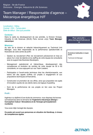 Région : Ile-de-France
Divisions : Energie, Industrie & Life Sciences
21
Localisation : Vélizy
Contrat : CDI – Temps plein
Date de début : Dès que possible
Evolutions habituelles à moyen
terme:
Technical Unit Manager
Contexte :
Dans le cadre du développement de ses activités, la Division Energie,
Industrie & Life Sciences (EILIS) Paris recrute un(e) Team Manager
mécanique
Missions :
Au sein de la division et rattaché hiérarchiquement au Technical Unit
Manager, vous êtes responsable de la performance opérationnelle et
financière de votre centre de profit :
- Gestion du recrutement (Plan de recrutement prévisionnel et mise en
place d’un vivier de talents) et du staffing de votre équipe de consultants
avec le support des Business Developers,
- Management opérationnel et hiérarchique, développement des
compétences et évolution de carrière de votre équipe de 50 à 60
consultants, en vous appuyant sur vos Team Leaders.
- Participation à l’avant-vente technique chez les clients/prospects, aux
bid/no bid des appels d’offres sur projets à engagement et aux
propositions techniques et financières,
- Construction et promotion de vos offres, ainsi que proposition de sujets
d’innovation auprès de vos clients dans une logique d’upselling
- Suivi de la performance de vos projets en lien avec les Project
Managers
Profil :
Ingénieur ou diplômé d’une école de commerce, vous disposez de bonnes
connaissances dans le domaine de l'ingénierie mécanique (Design /
Conception/ Calcul / Simulation) et de l'énergie (principalement
nucléaire)
Vous avez déjà managé des équipes.
Ce poste est ouvert aux personnes en situation de Handicap, à niveau
de compétences égales
Team Manager / Responsable d’agence –
Mécanique énergétique H/F
Pour postuler :
alice.meriguet@altran.co
m
 