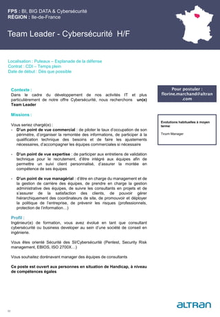FPS : BI, BIG DATA & Cybersécurité
RÉGION : Ile-de-France
22
Localisation : Puteaux – Esplanade de la défense
Contrat : CDI – Temps plein
Date de début : Dès que possible
Evolutions habituelles à moyen
terme:
Team Manager
Contexte :
Dans le cadre du développement de nos activités IT et plus
particulièrement de notre offre Cybersécurité, nous recherchons un(e)
Team Leader
Missions :
Vous seriez chargé(e) :
- D’un point de vue commercial : de piloter le taux d’occupation de son
périmètre, d’organiser la remontée des informations, de participer à la
qualification technique des besoins et de faire les ajustements
nécessaires, d’accompagner les équipes commerciales si nécessaire
- D’un point de vue expertise : de participer aux entretiens de validation
technique pour le recrutement, d’être intégré aux équipes afin de
permettre un suivi client personnalisé, d’assurer la montée en
compétence de ses équipes
- D’un point de vue managérial : d’être en charge du management et de
la gestion de carrière des équipes, de prendre en charge la gestion
administrative des équipes, de suivre les consultants en projets et de
s’assurer de la satisfaction des clients, de pouvoir gérer
hiérarchiquement des coordinateurs de site, de promouvoir et déployer
la politique de l’entreprise, de prévenir les risques (professionnels,
protection de l’information…)
Profil :
Ingénieur(e) de formation, vous avez évolué en tant que consultant
cybersécurité ou business developer au sein d’une société de conseil en
ingénierie.
Vous êtes orienté Sécurité des SI/Cybersécurité (Pentest, Security Risk
management, EBIOS, ISO 2700X…)
Vous souhaitez dorénavant manager des équipes de consultants
Ce poste est ouvert aux personnes en situation de Handicap, à niveau
de compétences égales
Team Leader - Cybersécurité H/F
Pour postuler :
florine.marchand@altran
.com
 
