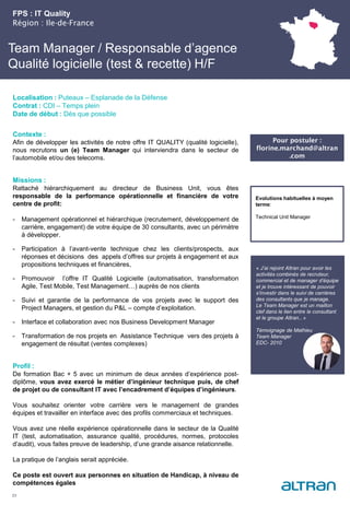 Team Manager / Responsable d’agence
Qualité logicielle (test & recette) H/F
Contexte :
Afin de développer les activités de notre offre IT QUALITY (qualité logicielle),
nous recrutons un (e) Team Manager qui interviendra dans le secteur de
l’automobile et/ou des telecoms.
Missions :
Rattaché hiérarchiquement au directeur de Business Unit, vous êtes
responsable de la performance opérationnelle et financière de votre
centre de profit:
- Management opérationnel et hiérarchique (recrutement, développement de
carrière, engagement) de votre équipe de 30 consultants, avec un périmètre
à développer.
- Participation à l’avant-vente technique chez les clients/prospects, aux
réponses et décisions des appels d’offres sur projets à engagement et aux
propositions techniques et financières,
- Promouvoir l’offre IT Qualité Logicielle (automatisation, transformation
Agile, Test Mobile, Test Management…) auprès de nos clients
- Suivi et garantie de la performance de vos projets avec le support des
Project Managers, et gestion du P&L – compte d’exploitation.
- Interface et collaboration avec nos Business Development Manager
- Transformation de nos projets en Assistance Technique vers des projets à
engagement de résultat (ventes complexes)
Profil :
De formation Bac + 5 avec un minimum de deux années d’expérience post-
diplôme, vous avez exercé le métier d’ingénieur technique puis, de chef
de projet ou de consultant IT avec l’encadrement d’équipes d’ingénieurs.
Vous souhaitez orienter votre carrière vers le management de grandes
équipes et travailler en interface avec des profils commerciaux et techniques.
Vous avez une réelle expérience opérationnelle dans le secteur de la Qualité
IT (test, automatisation, assurance qualité, procédures, normes, protocoles
d’audit), vous faites preuve de leadership, d’une grande aisance relationnelle.
La pratique de l’anglais serait appréciée.
Ce poste est ouvert aux personnes en situation de Handicap, à niveau de
compétences égales
FPS : IT Quality
Région : Ile-de-France
23
Localisation : Puteaux – Esplanade de la Défense
Contrat : CDI – Temps plein
Date de début : Dès que possible
Pour postuler :
florine.marchand@altran
.com
Evolutions habituelles à moyen
terme:
Technical Unit Manager
« J’ai rejoint Altran pour avoir les
activités combinés de recruteur,
commercial et de manager d’équipe
et je trouve intéressant de pouvoir
s’investir dans le suivi de carrières
des consultants que je manage.
Le Team Manager est un maillon
clef dans le lien entre le consultant
et le groupe Altran.. »
Témoignage de Mathieu
Team Manager
EDC- 2010
 