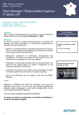 TEM : Telecoms & Medias
Région : Ile-de-France
25
Localisation : Puteaux – Esplanade de la Défense
Contrat : CDI – Temps plein
Date de début : Dès que possible
Pour postuler :
florine.marchand@altran
.com
Evolutions habituelles à moyen
terme:
Technical Unit Manager
Contexte :
Dans le cadre du développement de ses activités, la Division Telecoms &
Medias (TEM) Paris recrute un(e) Team Manager IT – MOE -
Missions :
Au sein de la division et rattaché hiérarchiquement au Technical Unit
Manager, vous êtes responsable de la performance opérationnelle et
financière de votre centre de profit :
- Gestion du recrutement (Plan de recrutement prévisionnel et mise en
place d’un vivier de talents) et du staffing de votre équipe de consultants
avec le support des Business Developers,
- Management opérationnel et hiérarchique, développement des
compétences et évolution de carrière de votre équipe de 50 à 60
consultants, en vous appuyant sur vos Team Leaders.
- Participation à l’avant-vente technique chez les clients/prospects, aux
bid/no bid des appels d’offres sur projets à engagement et aux
propositions techniques et financières,
- Construction et promotion de vos offres, ainsi que proposition de sujets
d’innovation auprès de vos clients dans une logique d’upselling
- Suivi de la performance de vos projets en lien avec les Project
Managers
Profil :
Ingénieur ou diplômé d’une école de commerce, vous avez une
expérience d’au moins 2 ans en tant que Business Development
Manager, ancien développeur ou bien chef de projet MOE, au sein
d’une société de conseil en ingénierie.
Vous avez déjà managé des équipes de consultants.
Ce poste est ouvert aux personnes en situation de Handicap, à
niveau de compétences égales
Team Manager / Responsable d’agence –
IT (MOE) H/F
Découvrez le métier de Team
Manager en vidéo!
 