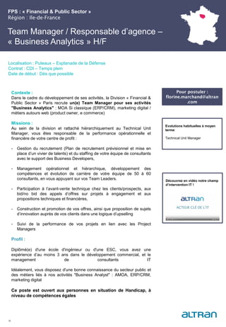 FPS : « Financial & Public Sector »
Région : Ile-de-France
26
Localisation : Puteaux – Esplanade de la Défense
Contrat : CDI – Temps plein
Date de début : Dès que possible
Pour postuler :
florine.marchand@altran
.com
Evolutions habituelles à moyen
terme:
Technical Unit Manager
Contexte :
Dans le cadre du développement de ses activités, la Division « Financial &
Public Sector » Paris recrute un(e) Team Manager pour ses activités
"Business Analytics" : MOA Si classique (ERP/CRM), marketing digital /
métiers autours web (product owner, e commerce)
Missions :
Au sein de la division et rattaché hiérarchiquement au Technical Unit
Manager, vous êtes responsable de la performance opérationnelle et
financière de votre centre de profit :
- Gestion du recrutement (Plan de recrutement prévisionnel et mise en
place d’un vivier de talents) et du staffing de votre équipe de consultants
avec le support des Business Developers,
- Management opérationnel et hiérarchique, développement des
compétences et évolution de carrière de votre équipe de 50 à 60
consultants, en vous appuyant sur vos Team Leaders.
- Participation à l’avant-vente technique chez les clients/prospects, aux
bid/no bid des appels d’offres sur projets à engagement et aux
propositions techniques et financières,
- Construction et promotion de vos offres, ainsi que proposition de sujets
d’innovation auprès de vos clients dans une logique d’upselling
- Suivi de la performance de vos projets en lien avec les Project
Managers
Profil :
Diplômé(e) d'une école d'ingénieur ou d'une ESC, vous avez une
expérience d’au moins 3 ans dans le développement commercial, et le
management de consultants IT
Idéalement, vous disposez d'une bonne connaissance du secteur public et
des métiers liés à nos activités "Business Analyst" : AMOA, ERP/CRM,
marketing digital
Ce poste est ouvert aux personnes en situation de Handicap, à
niveau de compétences égales
Team Manager / Responsable d’agence –
« Business Analytics » H/F
Découvrez en vidéo notre champ
d’intervention IT !
 