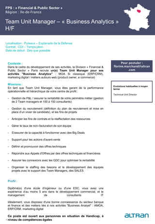 FPS : « Financial & Public Sector »
Région : Ile-de-France
27
Localisation : Puteaux – Esplanade de la Défense
Contrat : CDI – Temps plein
Date de début : Dès que possible
Pour postuler :
florine.marchand@altran
.com
Evolutions habituelles à moyen
terme:
Technical Unit Director
Contexte :
Dans le cadre du développement de ses activités, la Division « Financial &
Public Sector » Paris recrute un(e) Team Unit Manager pour ses
activités "Business Analytics" : MOA Si classique (ERP/CRM),
marketing digital / métiers autours web (product owner, e commerce)
Missions :
En tant que Team Unit Manager, vous êtes garant de la performance
opérationnelle et hiérarchique de votre centre de profit :
- Gestion de P&L / assurer la rentabilité de votre périmètre métier (gestion
de 2 Team managers et 100 à 150 consultants)
- Gestion du recrutement (définition du plan de recrutement et mise en
place d’un vivier de candidats), et les fins de projets
- Anticiper les fins de contrats et la réaffectation des ressources
- Gérer le taux de non–facturation de son équipe
- S’assurer de la capacité à fonctionner avec des Big Deals
- Support pour les actions d'avant-vente
- Définir et promouvoir des offres techniques
- Répondre aux Appels d'Offres par des offres techniques et financières
- Assurer les connexions avec les GDC pour optimiser la rentabilité
- Organiser le staffing des besoins et le développement des équipes
projets avec le support des Team Managers, des SALES
Profil :
Diplômé(e) d'une école d'ingénieur ou d'une ESC, vous avez une
expérience d’au moins 5 ans dans le développement commercial, et le
management de consultants IT
Idéalement, vous disposez d'une bonne connaissance du secteur banque
et finance et des métiers liés à nos activités "Business Analyst" : AMOA,
ERP/CRM, marketing digital
Ce poste est ouvert aux personnes en situation de Handicap, à
niveau de compétences égales
Team Unit Manager – « Business Analytics »
H/F
 
