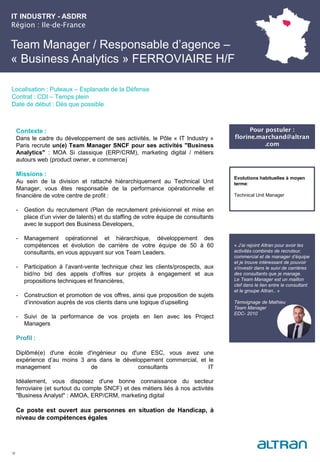 IT INDUSTRY - ASDRR
Région : Ile-de-France
28
Localisation : Puteaux – Esplanade de la Défense
Contrat : CDI – Temps plein
Date de début : Dès que possible
Pour postuler :
florine.marchand@altran
.com
Evolutions habituelles à moyen
terme:
Technical Unit Manager
Contexte :
Dans le cadre du développement de ses activités, le Pôle « IT Industry »
Paris recrute un(e) Team Manager SNCF pour ses activités "Business
Analytics" : MOA Si classique (ERP/CRM), marketing digital / métiers
autours web (product owner, e commerce)
Missions :
Au sein de la division et rattaché hiérarchiquement au Technical Unit
Manager, vous êtes responsable de la performance opérationnelle et
financière de votre centre de profit :
- Gestion du recrutement (Plan de recrutement prévisionnel et mise en
place d’un vivier de talents) et du staffing de votre équipe de consultants
avec le support des Business Developers,
- Management opérationnel et hiérarchique, développement des
compétences et évolution de carrière de votre équipe de 50 à 60
consultants, en vous appuyant sur vos Team Leaders.
- Participation à l’avant-vente technique chez les clients/prospects, aux
bid/no bid des appels d’offres sur projets à engagement et aux
propositions techniques et financières,
- Construction et promotion de vos offres, ainsi que proposition de sujets
d’innovation auprès de vos clients dans une logique d’upselling
- Suivi de la performance de vos projets en lien avec les Project
Managers
Profil :
Diplômé(e) d'une école d'ingénieur ou d'une ESC, vous avez une
expérience d’au moins 3 ans dans le développement commercial, et le
management de consultants IT
Idéalement, vous disposez d'une bonne connaissance du secteur
ferroviaire (et surtout du compte SNCF) et des métiers liés à nos activités
"Business Analyst" : AMOA, ERP/CRM, marketing digital
Ce poste est ouvert aux personnes en situation de Handicap, à
niveau de compétences égales
Team Manager / Responsable d’agence –
« Business Analytics » FERROVIAIRE H/F
« J’ai rejoint Altran pour avoir les
activités combinés de recruteur,
commercial et de manager d’équipe
et je trouve intéressant de pouvoir
s’investir dans le suivi de carrières
des consultants que je manage.
Le Team Manager est un maillon
clef dans le lien entre le consultant
et le groupe Altran.. »
Témoignage de Mathieu
Team Manager
EDC- 2010
 