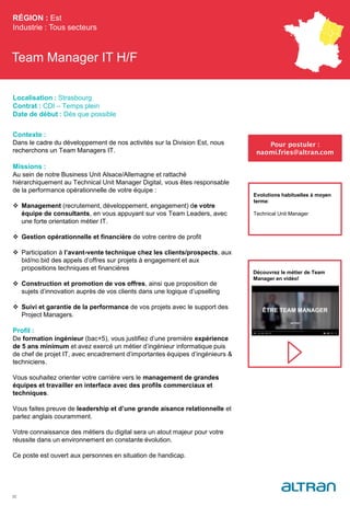 Team Manager IT H/F
Contexte :
Dans le cadre du développement de nos activités sur la Division Est, nous
recherchons un Team Managers IT.
Missions :
Au sein de notre Business Unit Alsace/Allemagne et rattaché
hiérarchiquement au Technical Unit Manager Digital, vous êtes responsable
de la performance opérationnelle de votre équipe :
 Management (recrutement, développement, engagement) de votre
équipe de consultants, en vous appuyant sur vos Team Leaders, avec
une forte orientation métier IT.
 Gestion opérationnelle et financière de votre centre de profit
 Participation à l’avant-vente technique chez les clients/prospects, aux
bid/no bid des appels d’offres sur projets à engagement et aux
propositions techniques et financières
 Construction et promotion de vos offres, ainsi que proposition de
sujets d’innovation auprès de vos clients dans une logique d’upselling
 Suivi et garantie de la performance de vos projets avec le support des
Project Managers.
Profil :
De formation ingénieur (bac+5), vous justifiez d’une première expérience
de 5 ans minimum et avez exercé un métier d’ingénieur informatique puis
de chef de projet IT, avec encadrement d’importantes équipes d’ingénieurs &
techniciens.
Vous souhaitez orienter votre carrière vers le management de grandes
équipes et travailler en interface avec des profils commerciaux et
techniques.
Vous faites preuve de leadership et d’une grande aisance relationnelle et
parlez anglais couramment.
Votre connaissance des métiers du digital sera un atout majeur pour votre
réussite dans un environnement en constante évolution.
Ce poste est ouvert aux personnes en situation de handicap.
RÉGION : Est
Industrie : Tous secteurs
32
Pour postuler :
naomi.fries@altran.com
Evolutions habituelles à moyen
terme:
Technical Unit Manager
Localisation : Strasbourg
Contrat : CDI – Temps plein
Date de début : Dès que possible
Découvrez le métier de Team
Manager en vidéo!
 