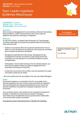 Team Leader Ingénierie
Systèmes Mécaniques
Contexte :
Dans le cadre du développement de ses activités, la Division Aéronautique
Space & Defence (ASD) Toulouse recrute un(e) Team Leader en
ingénierie des systèmes mécaniques et intégration.
Missions :
Au sein de la division, et rattaché hiérarchiquement au Team Manager,
vous êtes responsable de la performance opérationnelle et financière de
votre centre de profit:
- Gestion du recrutement (Plan de recrutement prévisionnel et mise en
place d’un vivier de talents) et du staffing de votre équipe de consultants
avec le support des Business Developers,
- Management opérationnel et hiérarchique, développement des
compétences et évolution de carrière de votre équipe de 20 à 40
consultants, en vous appuyant sur vos référents métiers et project
manager/leader,
- Participation à l’avant-vente technique chez les clients/prospects, aux
bid/no bid des appels d’offres sur projets à engagement et aux
propositions techniques et financières,
- Construction et promotion de vos offres, ainsi que proposition de sujets
d’innovation auprès de vos clients,
- Suivi de la performance de vos projets en lien avec les Project Managers.
Profil :
De formation ingénieur ou universitaire (bac+5), vous justifiez d’une
première expérience de 5 ans minimum dans le domaine de l’intégration
et/ou du développement d’équipements/systèmes et avez exercé une
première expérience d’encadrement d’équipes d’ingénieurs et/ou de
techniciens.
Vous souhaitez orienter votre carrière vers le management d’équipes et
travailler en interface avec des business et solution managers.
Vous faites preuve de leadership et d’une grande aisance relationnelle.
Vous pouvez parler anglais au quotidien.
Ce poste est ouvert à des personnes en situation de handicap.
INDUSTRIE : Aéronautique & Spatial
RÉGION : Sud-Ouest
45
Localisation : Toulouse
Contrat : CDI – Temps plein
Date de début : Dès que possible
Pour postuler :
alexia.boue@altran.com
Evolutions habituelles à moyen
terme:
Team Manager
 