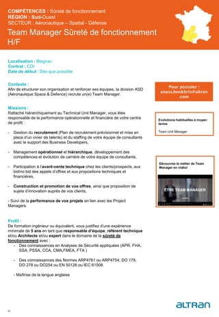 Team Manager Sûreté de fonctionnement
H/F
Contexte :
Afin de structurer son organisation et renforcer ses équipes, la division ASD
(Aéronautique Space & Defence) recrute un(e) Team Manager.
Missions :
Rattaché hiérarchiquement au Technical Unit Manager, vous êtes
responsable de la performance opérationnelle et financière de votre centre
de profit :
- Gestion du recrutement (Plan de recrutement prévisionnel et mise en
place d’un vivier de talents) et du staffing de votre équipe de consultants
avec le support des Business Developers,
- Management opérationnel et hiérarchique, développement des
compétences et évolution de carrière de votre équipe de consultants,
- Participation à l’avant-vente technique chez les clients/prospects, aux
bid/no bid des appels d’offres et aux propositions techniques et
financières,
- Construction et promotion de vos offres, ainsi que proposition de
sujets d’innovation auprès de vos clients,
- Suivi de la performance de vos projets en lien avec les Project
Managers.
Profil :
De formation ingénieur ou équivalent, vous justifiez d’une expérience
minimale de 5 ans en tant que responsable d’équipe, référent technique
et/ou Architecte et/ou expert dans le domaine de la sûreté de
fonctionnement avec :
- Des connaissances en Analyses de Sécurité appliquées (APR, FHA,
SSA, PSSA, CCA, CMA,FMEA, FTA )
- Des connaissances des Normes ARP4761 ou ARP4754, DO 178,
DO 278 ou DO254 ou EN 50126 ou IEC 61508.
- Maîtrise de la langue anglaise
46
Evolutions habituelles à moyen
terme:
Team Unit Manager
COMPÉTENCES : Sûreté de fonctionnement
RÉGION : Sud-Ouest
SECTEUR : Aéronautique – Spatial - Défense
Localisation : Blagnac
Contrat : CDI
Date de début : Dès que possible
Pour postuler :
anass.boukhris@altran
.com
Découvrez le métier de Team
Manager en vidéo!
 