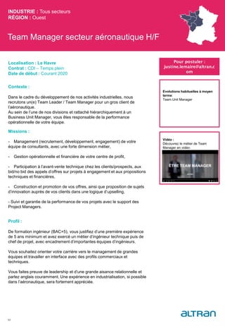 Team Manager secteur aéronautique H/F
Contexte :
Dans le cadre du développement de nos activités industrielles, nous
recrutons un(e) Team Leader / Team Manager pour un gros client de
l’aéronautique.
Au sein de l’une de nos divisions et rattaché hiérarchiquement à un
Business Unit Manager, vous êtes responsable de la performance
opérationnelle de votre équipe.
Missions :
- Management (recrutement, développement, engagement) de votre
équipe de consultants, avec une forte dimension métier,
- Gestion opérationnelle et financière de votre centre de profit,
- Participation à l’avant-vente technique chez les clients/prospects, aux
bid/no bid des appels d’offres sur projets à engagement et aux propositions
techniques et financières,
- Construction et promotion de vos offres, ainsi que proposition de sujets
d’innovation auprès de vos clients dans une logique d’upselling,
- Suivi et garantie de la performance de vos projets avec le support des
Project Managers.
Profil :
De formation ingénieur (BAC+5), vous justifiez d’une première expérience
de 5 ans minimum et avez exercé un métier d’ingénieur technique puis de
chef de projet, avec encadrement d’importantes équipes d’ingénieurs.
Vous souhaitez orienter votre carrière vers le management de grandes
équipes et travailler en interface avec des profils commerciaux et
techniques.
Vous faites preuve de leadership et d’une grande aisance relationnelle et
parlez anglais couramment. Une expérience en industrialisation, si possible
dans l’aéronautique, sera fortement appréciée.
INDUSTRIE : Tous secteurs
RÉGION : Ouest
52
Localisation : Le Havre
Contrat : CDI – Temps plein
Date de début : Courant 2020
Pour postuler :
justine.lemaire@altran.c
om
Evolutions habituelles à moyen
terme:
Team Unit Manager
Vidéo :
Découvrez le métier de Team
Manager en vidéo:
 