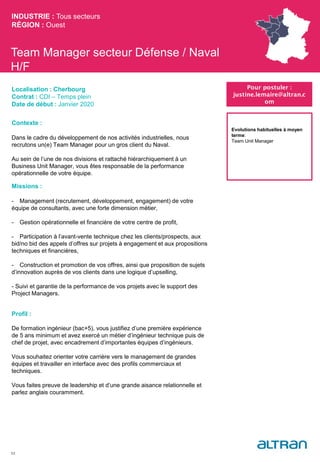 Team Manager secteur Défense / Naval
H/F
Contexte :
Dans le cadre du développement de nos activités industrielles, nous
recrutons un(e) Team Manager pour un gros client du Naval.
Au sein de l’une de nos divisions et rattaché hiérarchiquement à un
Business Unit Manager, vous êtes responsable de la performance
opérationnelle de votre équipe.
Missions :
- Management (recrutement, développement, engagement) de votre
équipe de consultants, avec une forte dimension métier,
- Gestion opérationnelle et financière de votre centre de profit,
- Participation à l’avant-vente technique chez les clients/prospects, aux
bid/no bid des appels d’offres sur projets à engagement et aux propositions
techniques et financières,
- Construction et promotion de vos offres, ainsi que proposition de sujets
d’innovation auprès de vos clients dans une logique d’upselling,
- Suivi et garantie de la performance de vos projets avec le support des
Project Managers.
Profil :
De formation ingénieur (bac+5), vous justifiez d’une première expérience
de 5 ans minimum et avez exercé un métier d’ingénieur technique puis de
chef de projet, avec encadrement d’importantes équipes d’ingénieurs.
Vous souhaitez orienter votre carrière vers le management de grandes
équipes et travailler en interface avec des profils commerciaux et
techniques.
Vous faites preuve de leadership et d’une grande aisance relationnelle et
parlez anglais couramment.
INDUSTRIE : Tous secteurs
RÉGION : Ouest
53
Localisation : Cherbourg
Contrat : CDI – Temps plein
Date de début : Janvier 2020
Pour postuler :
justine.lemaire@altran.c
om
Evolutions habituelles à moyen
terme:
Team Unit Manager
 