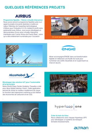 QUELQUES RÉFÉRENCES PROJETS
Altran accompagne ENGIE dans sa transformation
digitale en élaborant une feuille de route pour
numériser ses actifs industriels et en supervisant sa
mise en œuvre.
Programme Sparkle : l’Usine virtuelle Interactive
Nous avons lancé le programme Sparkle suite à un
appel à projets innovants destinés à mettre en
valeur l’étendue de l’expertise technologique
d’Altran pour l’Industrie 4.0. En mettant à profit notre
partenariat avec Airbus, nous avons développé un
démonstrateur d'une usine virtuelle interactive
interfacée avec l’usine Airbus de Puerto Real ; usine
qui a été entièrement numérisée pour l’occasion
Développer des solution IoT pour l’automobile
et le ferroviaire
Notre World Class Center Analytics Tessella a créé
pour Akzo Nobel Intertrac Vision. Cette application
permet de choisir le meilleur revêtement de coque
en fonction des trajectoires maritimes et de réaliser
des économies de carburant et de CO2.
.
Créer le train du futur
Nous collaborons avec l’équipe Hyperloop UPV
pour développer un système de transport
terrestre révolutionnaire.
Découvrez le projet Hyperloop et l’accompagnement d’Altran
En savoir plus sur notre accompagnement avec ENGIE
En savoir plus sur le programme Sparkle
Tessella, notre World Class Center Analytics
 