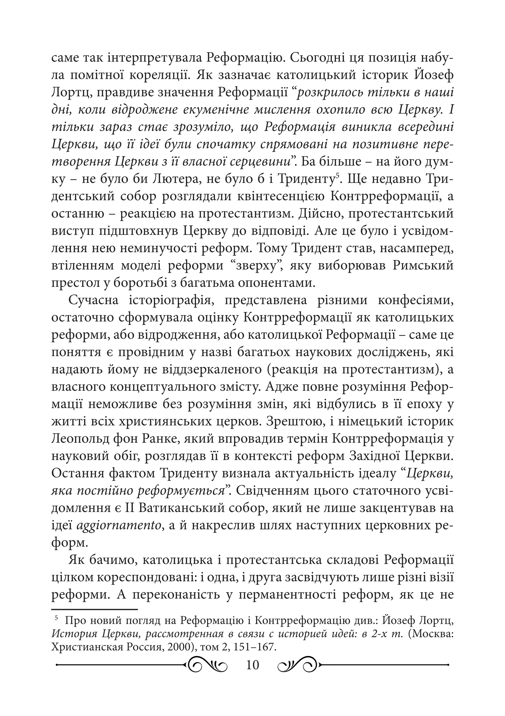 10
саме так інтерпретувала Реформацію. Сьогодні ця позиція набу-
ла помітної кореляції. Як зазначає католицький історик Йозеф
Лортц, правдиве значення Реформації “розкрилось тільки в наші
дні, коли відроджене екуменічне мислення охопило всю Церкву. І
тільки зараз стає зрозуміло, що Реформація виникла всередині
Церкви, що її ідеї були спочатку спрямовані на позитивне пере-
творення Церкви з її власної серцевини”. Ба більше – на його дум-
ку – не було би Лютера, не було б і Триденту5
. Ще недавно Три-
дентський собор розглядали квінтесенцією Контрреформації, а
останню – реакцією на протестантизм. Дійсно, протестантський
виступ підштовхнув Церкву до відповіді. Але це було і усвідом-
лення нею неминучості реформ. Тому Тридент став, насамперед,
втіленням моделі реформи “зверху”, яку виборював Римський
престол у боротьбі з багатьма опонентами.
Сучасна історіографія, представлена різними конфесіями,
остаточно сформувала оцінку Контрреформації як католицьких
реформи, або відродження, або католицької Реформації – саме це
поняття є провідним у назві багатьох наукових досліджень, які
надають йому не віддзеркаленого (реакція на протестантизм), а
власного концептуального змісту. Адже повне розуміння Рефор-
мації неможливе без розуміння змін, які відбулись в її епоху у
житті всіх християнських церков. Зрештою, і німецький історик
Леопольд фон Ранке, який впровадив термін Контрреформація у
науковий обіг, розглядав її в контексті реформ Західної Церкви.
Остання фактом Триденту визнала актуальність ідеалу “Церкви,
яка постійно реформується”. Свідченням цього статочного усві-
домлення є II Ватиканський собор, який не лише закцентував на
ідеї aggiornamento, а й накреслив шлях наступних церковних ре-
форм.
Як бачимо, католицька і протестантська складові Реформації
цілком кореспондовані: і одна, і друга засвідчують лише різні візії
реформи. А переконаність у перманентності реформ, як це не
5
	 Про новий погляд на Реформацію і Контрреформацію див.: Йозеф Лортц,
История Церкви, рассмотренная в связи с историей идей: в 2-х т. (Москва:
Христианская Россия, 2000), том 2, 151–167.
 